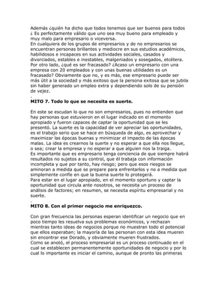 Además ¿quién ha dicho que todos tenemos que ser buenos para todos
¿ Es perfectamente válido que uno sea muy bueno para empleado y
muy malo para empresario o viceversa.
En cualquiera de los grupos de empresarios y de no empresarios se
encuentran personas brillantes y mediocre en sus estudios académicos,
habilidosos e incapaces en sus actividades sociales, casados y
divorciados, estables e inestables, malgeniados y sosegados, etcétera.
Por otro lado, ¿qué es ser fracasado? ¿Acaso un empresario con una
empresa con 20 empleados y con unas buenas utilidades es un
fracasado? Obviamente que no, y es más, ese empresario puede ser
más útil a la sociedad y más exitoso que la persona exitosa que se jubila
sin haber generado un empleo extra y dependiendo solo de su pensión
de vejez.
.
MITO 7. Todo lo que se necesita es suerte.
En este se escudan lo que no son empresarios, pues no entienden que
hay personas que estuvieron en el lugar indicado en el momento
apropiado y fueron capaces de captar la oportunidad que se les
presentó. La suerte es la capacidad de ver apreciar las oportunidades,
es el trabajo serio que se hace en búsqueda de algo, es aprovechar y
maximizar las épocas buenas y minimizar el impacto de las épocas
malas. La idea es crearnos la suerte y no esperar a que ella nos llegue,
o sea; crear la empresa y no esperar a que alguien nos la traiga.
Es importante que es empresario tenga conciencia de que siempre habrá
resultados no sujetos a su control, que él trabaja con información
incompleta y que por tanto, hay riesgo; pero que esos riesgos se
aminoran a medida que se prepare para enfrentarlos y no a medida que
simplemente confíe en que la buena suerte lo protegerá.
Para estar en el lugar apropiado, en el momento oportuno y captar la
oportunidad que circula ante nosotros, se necesita un proceso de
análisis de factores; en resumen, se necesita espíritu empresarial y no
suerte.
.
MITO 8. Con el primer negocio me enriquezco.
Con gran frecuencia las personas esperan identificar un negocio que en
poco tiempo les resuelva sus problemas económicos, y rechazan
mientras tanto ideas de negocios porque no muestran todo el potencial
que ellos esperaban; la mayoría de las personan con esta idea mueren
sin encontrar ese Dorado, y obviamente mueren frustrados.
Como se anotó, el proceso empresarial es un proceso continuado en el
cual se establecen permanentemente oportunidades de negocio y por lo
cual lo importante es iniciar el camino, aunque de pronto las primeras
 
