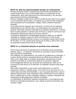 MITO 10. Solo los experimentados pueden ser empresarios
Muchas personas siguen creyendo que únicamente las personas con
mucha experiencia y con mucha edad están en condiciones de ser
empresarios, pues sólo ellos tienen los conocimientos y los recursos
para producir eventos empresariales.
Existen múltiples evidencias en todo el mundo de que esto no es verdad
y que muchísima gente joven, aun gente que nunca ha sido empleada,
aun estudiantes de universidad o colegio, están creando empresas
exitosas.
Si se observan los negocios de e-business y muchos de los negocios
establecidos en los últimos años, sus empresarios son personas muy
jóvenes. Bill Gates, famoso empresario de software testimonia: “Cuando
tenía 19 años percibí un camino para mí futuro y basé mi carrera en esa
percepción. Resultó que ella era un buen camino”.
La Nacional Federation of independent Business, NFIB, en un estudio
realizado en Estados Unidos en 1997 encontró que el 76% de los
empresarios estadounidenses iniciaron su empresa cuando tenía menos
de 44 años, el 11% cuando tenía menos de 25 años y sólo el 8% inició
su empresa cuando tenía más de 54 años.
.
MITO 11. La situación del país no permite crear empresas
Con mucha frecuencia se plantea cómo la situación socio-económica,
política, legal y , en general, ambiental es muy difícil o poco favorable
para el proceso empresarial.
Sin embargo, en Latinoamérica, con todos los problemas ya indicados, y
a pesar de ese entorno macroeconómico tan difícil de los últimos 40
años, se ha dado todo un proceso empresarial vibrante que en gran
medida ha evitado el hundimiento total de la economía regional.
No es exagerado afirmar que la acción de empresarios, tanto en la
economía formal como en la informal, ha impedido mayores disturbios
sociales.
Esto indica claramente a que si bien sería ideal tener un entorno
económico, político y asocial mejor, en el entorno en que toca vivir es
viable lograr eventos empresariales, y que no puede esperarse a que el
entorno cambie para crear empresas, pues el fenómeno es el contrario:
sólo a medida que se creen empresas, trabajo y riqueza, mejorarán las
condiciones ambientales para reforzar el proceso.
Lo importante es identificar aquellos mecanismos y circunstancias que
limitan la actividad empresarial y que valdría la pena encontrarles una
solución viable.
.
 