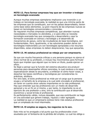 MITO 12. Para formar empresas hay que ser inventor o trabajar
en tecnología avanzada
Aunque muchas empresas ejemplares implicaron una invención o un
trabajo en tecnología avanzada, la realidad es que una mínima parte de
las empresas que se constituyen, aun en los países desarrollados, tienen
como base estos elementos. La gran mayoría de las empresas nuevas se
basan en tecnologías convencionales y conocidas.
Se requieren muchas empresas competitivas, que atiendan nuevas
necesidades o mercados no atendidos, y si para ellos se necesita
tecnología avanzada hay que conseguirla o desarrollarla y aquí la
formación avanzada en ciencia y tecnología y el desarrollo de
mecanismos de apoyo, como las incubadoras de base tecnológica, son
fundamentales. Pero, igualmente, si las soluciones pueden darse con
tecnologías tradicionales y/o con tecnologías apropiadas a los recursos
disponibles, estas empresas no deben despreciarse; hay que apoyarlas.
.
MITO 13. Mi estatus profesional se rebaja por ser empresario.
Se oye con mucha frecuencia críticas a una persona porque no ejerce el
oficio normal de su profesión, e incluso hay movimientos para formular
leyes que impidan que alguien que no tiene un título, pueda ejercer un
oficio.
Se llegó a pensar que la función del sistema educativo era producir
personas para desempeñar oficios concretos, lo cual conduce a la súper
especialización desde la secundaria, a enfatizar el cómo hacer cosas, a
desechar las bases científicas y tecnológicas por considerarlas no
prácticas, etcétera.
Por otro lado, el éxito profesional se mide por el cargo que la persona
ocupa y el tamaño de la empresa a la cual está vinculado el profesional,
sin tener en cuenta otros valores importantes en la vida profesional.
Hay que entender que las profesiones son un medio de desarrollo
personal y no un fin en sí mismo, y por tanto, lo importante no es el
ejercicio de una profesión u otra, sino la contribución que al desarrollo
económico y social brinda el profesional.
Es perfectamente válido, incluso deseable, que esa contribución se haga
en una actividad que genere trabajo, riqueza y valor agregado.
La realidad es que un empresario exitoso tiene más estatus profesional
que un empleado de nivel intermedio.
.
MITO 14. El empleo es seguro, los negocios no lo son.
Este mito se ha arraigado a tal punto que los profesionales viven
asustados por el fantasma de la pérdida del empleo. Lo cual los obliga a
 