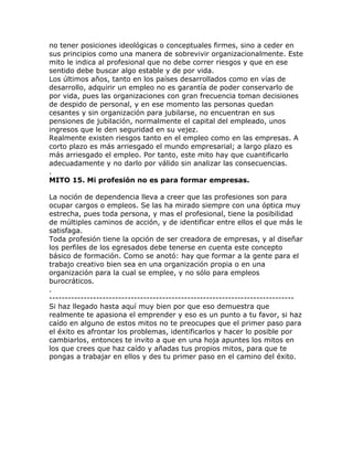 no tener posiciones ideológicas o conceptuales firmes, sino a ceder en
sus principios como una manera de sobrevivir organizacionalmente. Este
mito le indica al profesional que no debe correr riesgos y que en ese
sentido debe buscar algo estable y de por vida.
Los últimos años, tanto en los países desarrollados como en vías de
desarrollo, adquirir un empleo no es garantía de poder conservarlo de
por vida, pues las organizaciones con gran frecuencia toman decisiones
de despido de personal, y en ese momento las personas quedan
cesantes y sin organización para jubilarse, no encuentran en sus
pensiones de jubilación, normalmente el capital del empleado, unos
ingresos que le den seguridad en su vejez.
Realmente existen riesgos tanto en el empleo como en las empresas. A
corto plazo es más arriesgado el mundo empresarial; a largo plazo es
más arriesgado el empleo. Por tanto, este mito hay que cuantificarlo
adecuadamente y no darlo por válido sin analizar las consecuencias.
.
MITO 15. Mi profesión no es para formar empresas.
La noción de dependencia lleva a creer que las profesiones son para
ocupar cargos o empleos. Se las ha mirado siempre con una óptica muy
estrecha, pues toda persona, y mas el profesional, tiene la posibilidad
de múltiples caminos de acción, y de identificar entre ellos el que más le
satisfaga.
Toda profesión tiene la opción de ser creadora de empresas, y al diseñar
los perfiles de los egresados debe tenerse en cuenta este concepto
básico de formación. Como se anotó: hay que formar a la gente para el
trabajo creativo bien sea en una organización propia o en una
organización para la cual se emplee, y no sólo para empleos
burocráticos.
.
------------------------------------------------------------------------------
Si haz llegado hasta aquí muy bien por que eso demuestra que
realmente te apasiona el emprender y eso es un punto a tu favor, si haz
caído en alguno de estos mitos no te preocupes que el primer paso para
el éxito es afrontar los problemas, identificarlos y hacer lo posible por
cambiarlos, entonces te invito a que en una hoja apuntes los mitos en
los que crees que haz caído y añadas tus propios mitos, para que te
pongas a trabajar en ellos y des tu primer paso en el camino del éxito.
 