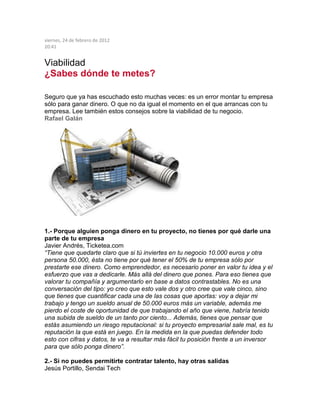 viernes, 24 de febrero de 2012
20:41
Viabilidad
¿Sabes dónde te metes?
Seguro que ya has escuchado esto muchas veces: es un error montar tu empresa
sólo para ganar dinero. O que no da igual el momento en el que arrancas con tu
empresa. Lee también estos consejos sobre la viabilidad de tu negocio.
Rafael Galán
1.- Porque alguien ponga dinero en tu proyecto, no tienes por qué darle una
parte de tu empresa
Javier Andrés, Ticketea.com
“Tiene que quedarte claro que si tú inviertes en tu negocio 10.000 euros y otra
persona 50.000, ésta no tiene por qué tener el 50% de tu empresa sólo por
prestarte ese dinero. Como emprendedor, es necesario poner en valor tu idea y el
esfuerzo que vas a dedicarle. Más allá del dinero que pones. Para eso tienes que
valorar tu compañía y argumentarlo en base a datos contrastables. No es una
conversación del tipo: yo creo que esto vale dos y otro cree que vale cinco, sino
que tienes que cuantificar cada una de las cosas que aportas: voy a dejar mi
trabajo y tengo un sueldo anual de 50.000 euros más un variable, además me
pierdo el coste de oportunidad de que trabajando el año que viene, habría tenido
una subida de sueldo de un tanto por ciento... Además, tienes que pensar que
estás asumiendo un riesgo reputacional: si tu proyecto empresarial sale mal, es tu
reputación la que está en juego. En la medida en la que puedas defender todo
esto con cifras y datos, te va a resultar más fácil tu posición frente a un inversor
para que sólo ponga dinero”.
2.- Si no puedes permitirte contratar talento, hay otras salidas
Jesús Portillo, Sendai Tech
 