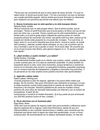 “Tienes que ser consciente de que no eres capaz de hacer de todo. Y lo que no
sabes hacer, lo tienes que buscar fuera. Y te vas a encontrar con que no siempre
vas a poder permitirte pagarlo. Hemos tenido que buscar fórmulas no–dinerarias
para colaborar con personas que tenían ese talento que nos faltaba”.
3.- Busca inversores que no sólo aporten y no sólo busquen dinero
Roberto Peña, IonIDe
“Busca inversores que no sólo pongan dinero. Que te abran puertas, que te
aconsejen. Tienes un perfil financiero que te pone pasta y te llama una vez al mes
para ver cómo vas, y ya está. Tienes a gente que ha sido emprendedora, que ha
tenido éxito y a la que le gusta seguir rodeada de quienes ponen en marcha
proyectos porque les recuerdan sus inicios: esa gente está muy bien, porque ya ha
pasado por donde estás pasando tú y te puede dar consejos. Y en esa línea, el
mejor, para mí, es el socio industrial que pone dinero, conoce tu sector, te puede
abrir puertas y, además, pueden darse sinergias: yo voy a ser el primero que te
voy a contratar y que te voy a ayudar a crecer. Es el socio ideal. De acuerdo que
no es el que te pone más dinero, pero genera negocio en sí. Te ayuda a vender
más rápido”.
4.- ¿Qué vendes y a quién vendes? ¿Lo sabes?
Daniel Suárez, Coontigo
“Es fundamental analizar quién es tu cliente, qué compra, cuánto, cuándo y dónde,
y echar cuentas para ver si tu idea es realmente sostenible. A veces también es
importante elevar la vista, mirar otros horizontes, porque tendemos a centrarnos
mucho en el mercado más cercano: en pequeñas iniciativas, pequeñas empresas,
con un número reducido de trabajadores y dirigidas a mercados muy próximos. Y
es pensando en los más amplios como puedes encontrar más oportunidades”.
5.- Agárrate a datos reales
Pedro Latasa, Homing.com
“Cuando prepares tu plan de negocio, agárrate a los pocos datos reales que
tengas. No los hinches. Hay poca información que realmente se acerque a lo que
tú estás buscando cuando estás preparando tu estudio de mercado: información
financiera y de mercado. Nosotros [plataforma de venta de muebles online]
partimos de unas cifras de mercado relacionadas con Internet y con el número de
proveedores. A partir de ahí
comenzamos a construir el modelo financiero. Si el tuyo parte de que arrancarás
con 200.000 usuarios únicos al mes, cuidado...”.
6.- No te eternices con el „business plan‟
Iñigo Álvez, Alvex
“Está claro que los planes de negocio están bien para ayudarte a reflexionar sobre
algunos aspectos de tu negocio, sobre todo financieros, aparte de que son
imprescindibles si vas a solicitar subvenciones o créditos, pero recuerda que las
empresas que tienen éxito lo logran por estar bien gestionadas, no por un buen
business plan. Mi recomendación es no dedicar demasiado tiempo, no más del
 