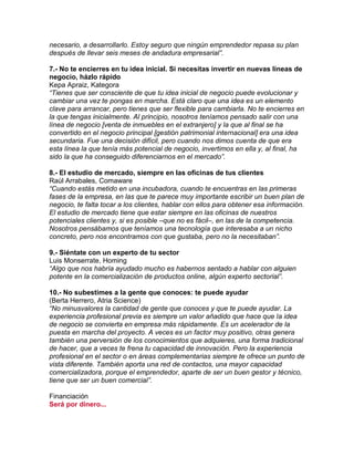 necesario, a desarrollarlo. Estoy seguro que ningún emprendedor repasa su plan
después de llevar seis meses de andadura empresarial”.
7.- No te encierres en tu idea inicial. Si necesitas invertir en nuevas líneas de
negocio, házlo rápido
Kepa Apraiz, Kategora
“Tienes que ser consciente de que tu idea inicial de negocio puede evolucionar y
cambiar una vez te pongas en marcha. Está claro que una idea es un elemento
clave para arrancar, pero tienes que ser flexible para cambiarla. No te encierres en
la que tengas inicialmente. Al principio, nosotros teníamos pensado salir con una
línea de negocio [venta de inmuebles en el extranjero] y la que al final se ha
convertido en el negocio principal [gestión patrimonial internacional] era una idea
secundaria. Fue una decisión difícil, pero cuando nos dimos cuenta de que era
esta línea la que tenía más potencial de negocio, invertimos en ella y, al final, ha
sido la que ha conseguido diferenciarnos en el mercado”.
8.- El estudio de mercado, siempre en las oficinas de tus clientes
Raúl Arrabales, Comaware
“Cuando estás metido en una incubadora, cuando te encuentras en las primeras
fases de la empresa, en las que te parece muy importante escribir un buen plan de
negocio, te falta tocar a los clientes, hablar con ellos para obtener esa información.
El estudio de mercado tiene que estar siempre en las oficinas de nuestros
potenciales clientes y, si es posible –que no es fácil–, en las de la competencia.
Nosotros pensábamos que teníamos una tecnología que interesaba a un nicho
concreto, pero nos encontramos con que gustaba, pero no la necesitaban”.
9.- Siéntate con un experto de tu sector
Luis Monserrate, Homing
“Algo que nos habría ayudado mucho es habernos sentado a hablar con alguien
potente en la comercialización de productos online, algún experto sectorial”.
10.- No subestimes a la gente que conoces: te puede ayudar
(Berta Herrero, Atria Science)
“No minusvalores la cantidad de gente que conoces y que te puede ayudar. La
experiencia profesional previa es siempre un valor añadido que hace que la idea
de negocio se convierta en empresa más rápidamente. Es un acelerador de la
puesta en marcha del proyecto. A veces es un factor muy positivo, otras genera
también una perversión de los conocimientos que adquieres, una forma tradicional
de hacer, que a veces te frena tu capacidad de innovación. Pero la experiencia
profesional en el sector o en áreas complementarias siempre te ofrece un punto de
vista diferente. También aporta una red de contactos, una mayor capacidad
comercializadora, porque el emprendedor, aparte de ser un buen gestor y técnico,
tiene que ser un buen comercial”.
Financiación
Será por dinero...
 