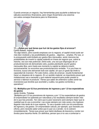 Cuando arrancas un negocio, hay herramientas para ayudarte a elaborar tus
cálculos económico–financieros, pero ningún Excel tiene una columna
con estos consejos financieros para no financieros.
11.- ¿Sabes por qué tienes que huir de los gastos fijos al arrancar?
Carlos Balado, Ingartek
“Es algo básico, pero cuando empiezas con tu negocio, el capital inicial suele ser
más bien modesto y las posibilidades de gastos... digamos... amplias. Por eso, si
tu presupuesto está limitado por gastos fijos mensuales, serán menores las
posibilidades de invertir tu capital restante en líneas de negocio que, sobre la
marcha, ves con más potencial. Dicho esto, una vez que dispongas de un
producto/servicio de demostrada valía, puedes plantearte asumir gastos
mensuales fijos, pero hasta ese momento tu capital se debería invertir,
exclusivamente, en encontrar ese producto/servicio rentable. Y si una línea no
funciona, busca otra derivando todo ese capital, sin que un gasto fijo limite tu
capacidad de inversion. Por este motivo, antes de arrancar, resulta fundamental
hacer un despiece de tu negocio. En un sentido material, es importante prever qué
instalaciones vas a necesitar y qué material requerirá para poder prestar tu
servicio o fabricar el producto. Tienes que saber de antemano cuáles serán las
inversiones que tendrás que acometer y cuáles, tus gastos corrientes y
operativos”.
12.- Multiplica por 0,5 tus previsiones de ingresos y por 1,5 tus expectativas
de gastos
Javier Andrés, Ticketea
“Multiplica por 0,5 tus previsiones de ingresos y por 1,5 tus expectativas de gastos.
El emprendedor es optimista por naturaleza y los resultados siempre tardan más
de lo que has previsto. Ten claro que tu peor escenario será siempre mejor que la
realidad que te vas a encontrar. Las cosas siempre son más caras y los ingresos
llegarán más tarde de lo que esperas. Te vas a quedar corto con tus previsiones
de ingresos y de gastos. Un emprendedor calcula, por ejemplo, que necesita una
oficina, pero necesita saber antes que lo que va a vender, no lo cobrará
inmediatamente. Tienes que prever que habrá desfases de tesorería y contar con
fondos para hacerlos frente. En definitiva, pensar que si no vas a comenzar a
 