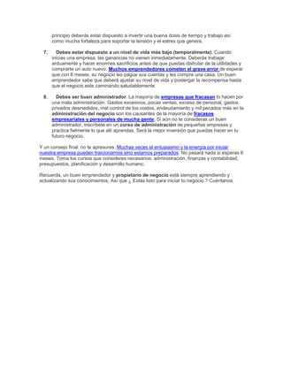 principio deberás estar dispuesto a invertir una buena dosis de tiempo y trabajo así
como mucha fortaleza para soportar la tensión y el estres que genera.
7. Debes estar dispuesto a un nivel de vida más bajo (temporalmente). Cuando
inicias una empresa, las ganancias no vienen inmediatamente. Deberás trabajar
arduamente y hacer enormes sacrificios antes de que puedas disfrutar de la utilidades y
comprarte un auto nuevo. Muchos emprendedores cometen el grave error de esperar
que con 6 meses, su negocio les pague sus cuentas y les compre una casa. Un buen
emprendedor sabe que deberá ajustar su nivel de vida y postergar la recompensa hasta
que el negocio este caminando saludablemente.
8. Debes ser buen administrador. La mayoría de empresas que fracasan lo hacen por
una mala administración. Gastos excesivos, pocas ventas, exceso de personal, gastos
privados desmedidos, mal control de los costos, endeudamiento y mil pecados más en la
administración del negocio son los causantes de la mayoría de fracasos
empresariales y personales de mucha gente. Si aún no te consideras un buen
administrador, inscríbete en un curso de administración de pequeñas empresas y
practica fielmente lo que allí aprendas. Será la mejor inversión que puedas hacer en tu
futuro negocio.
Y un consejo final: no te apresures. Muchas veces el entusiasmo y la energía por iniciar
nuestra empresa pueden traicionarnos sino estamos preparados. No pasará nada si esperas 6
meses. Toma los cursos que consideres necesarios: administración, finanzas y contabilidad,
presupuestos, planificación y desarrollo humano.
Recuerda, un buen emprendedor y propietario de negocio está siempre aprendiendo y
actualizando sus conocimientos. Así que ¿ Estás listo para iniciar tu negocio ? Cuéntanos.
 
