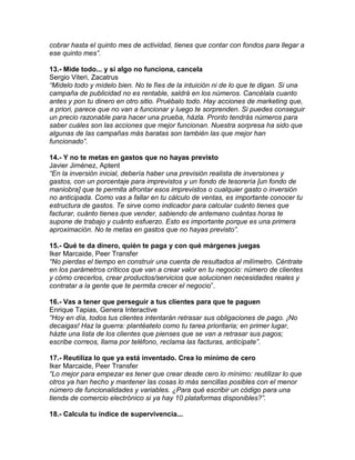 cobrar hasta el quinto mes de actividad, tienes que contar con fondos para llegar a
ese quinto mes”.
13.- Mide todo... y si algo no funciona, cancela
Sergio Viteri, Zacatrus
“Mídelo todo y mídelo bien. No te fíes de la intuición ni de lo que te digan. Si una
campaña de publicidad no es rentable, saldrá en los números. Cancélala cuanto
antes y pon tu dinero en otro sitio. Pruébalo todo. Hay acciones de marketing que,
a priori, parece que no van a funcionar y luego te sorprenden. Si puedes conseguir
un precio razonable para hacer una prueba, házla. Pronto tendrás números para
saber cuáles son las acciones que mejor funcionan. Nuestra sorpresa ha sido que
algunas de las campañas más baratas son también las que mejor han
funcionado”.
14.- Y no te metas en gastos que no hayas previsto
Javier Jiménez, Aptent
“En la inversión inicial, debería haber una previsión realista de inversiones y
gastos, con un porcentaje para imprevistos y un fondo de tesorería [un fondo de
maniobra] que te permita afrontar esos imprevistos o cualquier gasto o inversión
no anticipada. Como vas a fallar en tu cálculo de ventas, es importante conocer tu
estructura de gastos. Te sirve como indicador para calcular cuánto tienes que
facturar, cuánto tienes que vender, sabiendo de antemano cuántas horas te
supone de trabajo y cuánto esfuerzo. Esto es importante porque es una primera
aproximación. No te metas en gastos que no hayas previsto”.
15.- Qué te da dinero, quién te paga y con qué márgenes juegas
Iker Marcaide, Peer Transfer
“No pierdas el tiempo en construir una cuenta de resultados al milímetro. Céntrate
en los parámetros críticos que van a crear valor en tu negocio: número de clientes
y cómo crecerlos, crear productos/servicios que solucionen necesidades reales y
contratar a la gente que te permita crecer el negocio”.
16.- Vas a tener que perseguir a tus clientes para que te paguen
Enrique Tapias, Genera Interactive
“Hoy en día, todos tus clientes intentarán retrasar sus obligaciones de pago. ¡No
decaigas! Haz la guerra: plantéatelo como tu tarea prioritaria; en primer lugar,
házte una lista de los clientes que pienses que se van a retrasar sus pagos;
escribe correos, llama por teléfono, reclama las facturas, anticípate”.
17.- Reutiliza lo que ya está inventado. Crea lo mínimo de cero
Iker Marcaide, Peer Transfer
“Lo mejor para empezar es tener que crear desde cero lo mínimo: reutilizar lo que
otros ya han hecho y mantener las cosas lo más sencillas posibles con el menor
número de funcionalidades y variables. ¿Para qué escribir un código para una
tienda de comercio electrónico si ya hay 10 plataformas disponibles?”.
18.- Calcula tu índice de supervivencia...
 