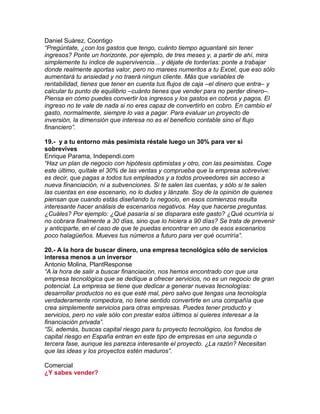 Daniel Suárez, Coontigo
“Pregúntate, ¿con los gastos que tengo, cuánto tiempo aguantaré sin tener
ingresos? Ponte un horizonte, por ejemplo, de tres meses y, a partir de ahí, mira
simplemente tu índice de supervivencia... y déjate de tonterías: ponte a trabajar
donde realmente aportas valor, pero no marees numeritos a tu Excel, que eso sólo
aumentará tu ansiedad y no traerá ningun cliente. Más que variables de
rentabilidad, tienes que tener en cuenta tus flujos de caja –el dinero que entra– y
calcular tu punto de equilibrio –cuánto tienes que vender para no perder dinero–.
Piensa en cómo puedes convertir los ingresos y los gastos en cobros y pagos. El
ingreso no te vale de nada si no eres capaz de convertirlo en cobro. En cambio el
gasto, normalmente, siempre lo vas a pagar. Para evaluar un proyecto de
inversión, la dimensión que interesa no es el beneficio contable sino el flujo
financiero”.
19.- y a tu entorno más pesimista réstale luego un 30% para ver si
sobrevives
Enrique Parama, Independi.com
“Haz un plan de negocio con hipótesis optimistas y otro, con las pesimistas. Coge
este último, quítale el 30% de las ventas y comprueba que la empresa sobrevive:
es decir, que pagas a todos tus empleados y a todos proveedores sin acceso a
nueva financiación, ni a subvenciones. Si te salen las cuentas, y sólo si te salen
las cuentas en ese escenario, no lo dudes y lánzate. Soy de la opinión de quienes
piensan que cuando estás diseñando tu negocio, en esos comienzos resulta
interesante hacer análisis de escenarios negativos. Hay que hacerse preguntas.
¿Cuáles? Por ejemplo: ¿Qué pasaría si se disparara este gasto? ¿Qué ocurriría si
no cobrara finalmente a 30 días, sino que lo hiciera a 90 días? Se trata de prevenir
y anticiparte, en el caso de que te puedas encontrar en uno de esos escenarios
poco halagüeños. Mueves tus números a futuro para ver qué ocurriría”.
20.- A la hora de buscar dinero, una empresa tecnológica sólo de servicios
interesa menos a un inversor
Antonio Molina, PlantResponse
“A la hora de salir a buscar financiación, nos hemos encontrado con que una
empresa tecnológica que se dedique a ofrecer servicios, no es un negocio de gran
potencial. La empresa se tiene que dedicar a generar nuevas tecnologías:
desarrollar productos no es que esté mal, pero salvo que tengas una tecnología
verdaderamente rompedora, no tiene sentido convertirte en una compañía que
crea simplemente servicios para otras empresas. Puedes tener producto y
servicios, pero no vale sólo con prestar estos últimos si quieres interesar a la
financiación privada”.
“Si, además, buscas capital riesgo para tu proyecto tecnológico, los fondos de
capital riesgo en España entran en este tipo de empresas en una segunda o
tercera fase, aunque les parezca interesante el proyecto. ¿La razón? Necesitan
que las ideas y los proyectos estén maduros”.
Comercial
¿Y sabes vender?
 