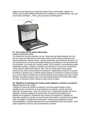 Seguro que ya sabes que si bajan las visitas de tus comerciales, bajarán tus
ventas; que el mejor director comercial de tu negocio es el emprendedor –ojo, que
no el mejor comercial–... Pero ¿y lo que viene a continuación?
Inicio del cuerpo del art�culo
21.- Una venta son 30 ventas adicionales
Guillermo Martorell, WINC
“Un cliente son muchos clientes a la vez. Cada vez que estés tratando con uno,
ten en cuenta el potencial que tiene para atraer a otros nuevos a través de sus
recomendaciones. Muchas veces, cuando vendemos, nos olvidamos de esto, y en
los comienzos es uno de los principales factores que influyen en el crecimiento de
una empresa. Una venta son muchas ventas. Si tus clientes o consumidores están
satisfechos contigo, volverán a comprar tus productos o a consumir tus servicios.
Y esa relación puede durar toda su vida. Ten en cuenta esto cuando estés
cerrando una venta, solucionando un problema o negociando un precio. Si sumas
lo anterior y piensas que un cliente puede comprar tu producto 10 veces a lo largo
de su vida y lograr a través de sus recomendaciones que tengas otros tres nuevos
clientes, eso podría suponer que una venta puede generar 30 ventas adicionales...
con sólo un esfuerzo inicial. Piensa en ello cuando vendas”.
22.- Modificar tu estrategia de ventas puede obligarte a cambiar tu producto
Miguel Olías de Lima, eJustic
“Cambiar la forma de vender tu producto o servicio puede llevarte a hacer
modificaciones en la forma en la que fabricas tu producto. Vender de forma
diferente, te puede llevar, como en nuestro caso, a desarrollar también de forma
diferente. Nosotros dejamos de vender sólo un producto tecnológico [una
plataforma de gestión y tramitación de procesos de mediación y arbitraje en
Internet] y pasamos a vender un servicio que tenía detrás un producto tecnológico.
Esto nos obligó a modificarlo técnicamente –tuvimos que programar nuevas
funcionalidades y cambiar algunas de las que inicialmente tenía el producto– para
poder adaptarlo al servicio que comenzamos a prestar”.
 