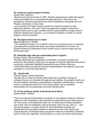 23.- Vende en cuanto tengas lo mínimo
Sergio Viteri, Zacatrus
“No tienes por qué tener todo al 100%. Nosotros retrasamos la salida del negocio
online por problemas con la pasarela de pago del banco. Visto ahora con
perspectiva, habríamos ganado mucho más si hubiéramos empezado sólo con
Paypal y reembolso un mes antes.
¿La conclusión? Es mejor lanzar el producto al mercado aunque no esté
totalmente definido. ¿Por qué? Tienes las siguientes ventajas: comienzas a
ingresar dinero para tu caja y también tienes la oportundiad de recoger antes el
auténtico feedback del mercado. ¿La conclusión? Empieza a vender en cuanto
tengas lo mínimo necesario”.
24.- No digas siempre que sí a todo
Miguel Ángel Zurdo, Strings
“Tan importante es decir sí a un cliente, como no a un proyecto que no necesitas.
Una propuesta te puede traer dinero, pero igual nada bueno en el futuro. En
España tenemos la costumbre de decir primero que sí y pensar luego que hay
tiempo para todo”.
25.- Necesitas algo más que comerciales para tu negocio
Enrique Tapias, Genera Interactive
“Resulta importante que tus gestores comerciales, conozcan el proceso de
producción del producto, tienen que ser capaces de explicar cada fase del proceso
producción y demostrar fiabilidad y garantía de cara al cliente. Más que
comerciales tienes que intentar que sean Desarrolladores de Negocio y para esto
necesitan un mínimo de base técnica”.
26.- Apunta alto
Enrique Tapias, Genera Interactive
“Apunta alto en el tipo de clientes potenciales que te plantees. Aunque no
consigas ninguno, por el grado de exigencia que solicitan, te ayudarán mucho a la
hora de preparar reuniones, presentaciones, materiales audiovisuales y, de esta
manera, conseguirás triunfar con otros de tipo medio, que se quedarán
sorprendidos con tus propuestas y se harán clientes tuyos”.
27.- En las primeras ventas, lo de menos es el dinero
Javier Andrés, Ticketea
“Para una empresa de tecnología en Internet, en los primeros meses de vida de tu
negocio es más importante lo que aprendes de cada cliente que el dinero que te
da. Para crecer, es fundamental contar con un cliente que te ofrezca feedback –
que te dice: esto es complicado, esto no funciona, esto sí lo uso, esto no...– que
otro que te pague y no sepas más de él. Ese intercambio te aporta una
información que te ayudará a mejorar tu producto de cara a los clientes que
vengan después. Al principio tienes que pensar menos en el beneficio económico
que en lo que vas a aprender. Suena utópico, es cierto, pero tienes que hacerlo.
 