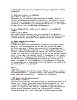 Es mejor un producto que amen pocos consumidores, que un producto normalillo
para muchos”.
28.- No te obceques con una estrategia
Miguel Olías de Lima, eJustic
“En nuestro caso, nos obcecamos en comercializar un software, un producto, y
luego nos dimos cuenta de que teníamos más mercado, si lo hacíamos como un
servicio. Eso nos llevó a desarrollar otra línea de negocio. Nos hubiera gustado
haber oído, en forma de consejo, que no nos obcecasemos con una única fórmula
de comercializar nuestro producto. Que hay muchas más”.
29.- Necesitas producto, pero también un modelo de comercialización
adaptado
Guillermo García, eJustic
“Es importante no sólo tener tecnología, sino un modelo de comercialización
adecuado para lo que quieres trabajar. Por un lado, está tu tecnología y, por otro,
tu modelo de negocio. No van por caminos diferentes, tienes que alinearlos”.
30.- Mejor, explica „cómo‟ lo haces
Diego Carrero, Aptent
“Si vienes de un perfil técnico, es importante saber que cuando sales a vender –
porque vas a salir a vender– tienes que ser capaz de explicar lo que haces. Es
fácil decirlo, pero luego es difícil ponerlo en práctica. Me hubiera gustado que
alguien me hubiera dicho que emprender no es sólo llegar y ponerse a tirar líneas
de código. Tienes que relacionarte con el exterior, vas a tener que hablar con
clientes, vas a tener que convencer a personas de que eso que piensas que es tan
bueno... es bueno y les interesa pagar por ello. Tú puedes tener la mejor idea del
mundo, pero luego tienes que venderla. Y a la hora de vender, me he encontrado
con qué resulta más importante explicar a un cliente „cómo‟ lo haces que „qué‟
haces. Explicar el „cómo‟ te ayuda a explicarles cómo solucionas un problema o
una necesidad. Si no eres capaz de convencerles del problema que resuelves con
tu producto, no tienes nada que hacer”.
Gestión
Tú decides
¿Estás preparado para tomar decisiones sobre el futuro de tu negocio? ¿A tomar
decisiones impopulares? ¿A decidir sobre todo aquello por lo que hasta ahora ha
habido alguien que ha decidido por ti? ¿A asumir responsabilidades?
31.-Sí, las primeras decisiones cuentan
Marcos Alvez, Eltenedor.es
“Las primeras decisiones son las más importantes. Por pequeñas que parezcan. Al
principio no hay decisión pequeña. De ellas dependen la estabilidad futura de tu
empresa. ¿Por ejemplo? Cuando arrancó mi empresa, contraté una asesoría
baratilla. Fue un gravísimo error. Entre mis cualidades de emprendedor, no tengo
ninguna contable ni financiera. No tenía que haber escatimado. Como no
controlaba, pensaba que no era importante y que no había que ganar mucho
 
