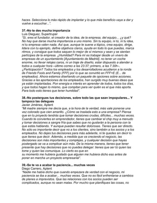 haces. Selecciona lo más rápido de implantar y lo que más beneficio vaya a dar y
vuelve a escuchar...”.
37.-No te des mucha importancia
Luis Dieguez, Supertruper
“Sí, eres el fundador, el creador de la idea, de la empresa, del equipo... ¿y qué?
No hay que darse mucha importancia a uno mismo. Sin tu equipo, ni tú, ni tu idea,
ni tu empresa valen nada. Así que, aunque te suene a tópico, crea equipo, dirige,
lidera con tu ejemplo, define objetivos claros, ayuda en todo lo que puedas, marca
ritmos, y consigue que todos saquen lo mejor de sí mismos y sean y se sientan
partícipes de la empresa. ¿Humildad? Para mí es trabajar desde un vivero de
empresas de un ayuntamiento [Ayuntamiento de Madrid], no tener un coche
enorme, no llevar relojes caros, ni un traje de diseño, estar dispuesto a atender a
todos a cualquier hora –último correo a las 23:37; primero, a las 7:30h–.
¿Participación? Todos los empleados y los desarrolladores acudieron a la ronda
de Friends Fools and Family (FFF) por lo que se convirtió en FFF+E (E... de
empleados). Ahora estamos diseñando un paquete de opciones sobre acciones.
Gracias a las aportaciones de los empleados, han surgido muy buenas ideas que
ya están implantadas. Pon energía e interés en aprender de todos, todos los días,
y que todos hagan lo mismo, que compitan para ver quién es el que más aporta.
Para todo esto tienes que tener humildad”.
38.-No postergues tus decisiones, sobre todo las que sean impopulares... Y
tampoco las delegues
Javier Jiménez, Aptent
“Mi madre siempre me decía que, a la hora de la verdad, más vale ponerse una
vez colorado que cien amarillo. ¿Cómo se traslada esto a una empresa? Piensa
que en tu proyecto tendrás que tomar decisiones crudas, difíciles... muchas veces.
Cuando te conviertes en emprendedor, tienes que cambiar el chip muy a menudo
y tomar decisiones a sangre fría que sabes que no gustarán a la persona con la
que estás hablando. Y aunque puedan resultar dolorosas. Tienes que ser directo.
No sólo es importante decir que no a los clientes, sino también a los socios y a los
empleados. No dejes tus decisiones para más adelante, ni te quedes sin decir lo
que tienes que decir. Además, a medida que va creciendo el negocio, las
decisiones son más importantes y complejas, y cualquier decisión que hayas
postergado se va a complicar aún más. De la misma manera, tienes que tener
presente que hay decisiones que no puedes delegar: tienes que ser tú quien las
tome y quien las comunique. Lo cierto es que en
su momento me hubiera gustado que alguien me hubiera dicho eso antes de
poner en marcha un proyecto empresarial”.
39.-Se te va a acabar la paciencia... muchas veces
Diego Carrero, Aptent
“Nadie me había dicho que cuando empezara de verdad con el negocio, mi
paciencia se iba a acabar... muchas veces. Que no es fácil enfrentarse a cambios
de planes a imprevistos. Que las relaciones con los socios pueden ser
complicados, aunque no sean malas. Por mucho que planifiques las cosas, no
 