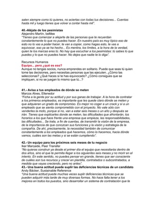 salen siempre como tú quieres, no aciertas con todas tus decisiones... Cuentas
hasta mil y luego tienes que volver a contar hasta mil”.
40.-Aléjate de los pesimistas
Alejandro Martín, beMee
“Tienes que comenzar a alejarte de las personas que te recuerdan
constantemente lo que no puedes hacer. En nuestro país es muy típico eso de
esto no lo vas a poder hacer, te van a copiar, como hagas esto, te vas a
equivocar, eso ya se ha hecho... Es mentira, los límites, a la hora de la verdad,
quien te los marcas eres tú. No hay que escuchar a los pesimistas: tú sabes lo que
puedes y lo que no puedes hacer. No dejes que nadie te lo diga”.
Recursos Humanos
Equipo... pero ¿qué es eso?
Aunque no tengas socios, nunca emprendes en solitario. Puede que seas tú quien
tome las decisiones, pero necesitas personas que las ejecuten. ¿Cómo las
seleccionas? ¿Qué haces si te has equivocado? ¿Cómo consigues que se
impliquen, si no se juegan lo mismo que tú...?
41.- Avisa a tus empleados de dónde se meten
Marcos Alves, Eltenedor
“Ficha a la gente por su actitud y por sus ganas de trabajar. A la hora de contratar
a los primeros empleados, es importante que les quede claro dónde se meten y
que adquieran un grado de compromiso. Es mejor no coger a un crack y sí a un
empleado que se sienta comprometido con el proyecto. No vale sólo con
venderles la moto, porque si no, van a estar seis meses o un año y después se
irán. Tienes que explicarles donde se meten, las dificultades que afrontarán, los
horarios a los que hace frente una empresa que empieza, las responsabilidades,
las dificultades... Se trata, a fin de cuentas, de transmitir la visión de la empresa,
de la importancia de que conozcan sus funciones y la visión y estrategia de la
compañía. De ahí, precisamente, la necesidad también de comunicar
constantemente a los empleados qué hacemos, cómo lo hacemos, hacia dónde
vamos, cuáles son las metas y si se están cumpliendo”.
42.- Un equipo para los próximos seis meses de tu negocio
Iker Marcaide, Peer Transfer
“No quieras construir ya desde el primer día el equipo que necesitarás dentro de
dos años, sino el que te permita llegar a los siguientes seis meses y no morir en el
intento. En este sentido, no puedes pensar en grande, tienes que ser consciente
de cuáles son tus recursos y crecer en plantilla, contratados o subcontratados, a
medida que vayas creciendo, pero no antes”.
43.- Una buena actitud puede suplir las deficiencias técnicas de un candidato
Andy Bäcker, Sustainable Reference
“Una buena actitud puede muchas veces suplir deficiencias técnicas que se
pueden adquirir más tarde de muy diversas formas. No hace falta tener a los
mejores en todos los puestos, sino desarrollar un sistema de contratación que te
 