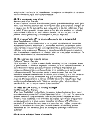 asegure que cuentas con los profesionales con el grado de competencia necesario
en cada momento y que estén comprometidos”.
44.- Uno más uno es igual a tres
Iker Marcaide, Peer Transfer
“Cuando vayas a contratar a un candidato, piensa que uno más uno ya no es igual
a dos. O te da como resultado tres (lo que quiere decir que hay claras sinergias en
el equipo) o es 0,5 (lo que significa que esa persona te da más trabajo que el que
te quita). Si es lo segundo, cambia cuanto antes. Más a largo plazo, un indicador
importante de la efectividad de tu sistema de selección son tus períodos de
prueba: cuánta gente sale y cuánta supera el período de prueba”.
45.- Si eres una „spin–off‟, no pierdas el contacto con la Universidad
Jorge García Bueno, beMee
“Por mucho que crezca tu empresa, si tus orígenes son de spin–off, tienes que
mantener un contacto directo con la Universidad. Nosotros, por ejemplo, somos
una empresa que desarrollamos tecnología [permite la geolocalización dentro de
edificios, entre otras cosas]. Mantener el contacto con el entorno universitario no
sólo nos aporta recursos humanos y talento, sino que nos ayuda a evolucionar. Es
nuestro departamento de innovación constante”.
46.- No esperes a que la gente cambie
Guillermo Vilarroig, Overalia
“Si te equivocas al contratar a un empleado, mi consejo es que no esperes a que
la gente cambie. Si tienes un empleado conflictivo, va a ser siempre conflictivo. La
teoría te dice que tienes que rodearte desde el principio de personas que
compensen tus carencias, que hagan lo que tú no sabes hacer, y que lo hagan
incluso mejor que tú. Pero también es cierto que esto no es fácil, que hay
miembros de la plantilla que nunca encajarán en el modelo y que la falta de rigidez
se convertirá en falta de rendimiento. Hay que valorarlo y tomar medidas al
respecto. Una sugerencia a la hora de contratar es llamar a tres jefes que haya
tenido el candidato previamente. Hablando con ellos, si hay algún problema,
saldrá a la luz, ten por seguro que no lo van a ocultar”.
47.- Nada de CCO, ni COO, ni „country manager‟
Iker Marcaide, Peer Transfer
“Para tener flexibilidad, no des títulos demasiado rimbombantes (es decir, mejor
operations manager que COO –Chief Operating Officer). ¿Por qué? Es importante
guardar flexiblidad porque no sabes como evolucionará tu empresa. En fases
iniciales, estás pivotando sobre tu modelo de negocio y puede que el equipo que
tenías al principio no te sirva con esa estructura para lo que al final termines
haciendo. Si en los comienzos creaste una estructura muy rígida y con grandes
títulos, no tendrás la flexiblidad para hacer fácilmente los cambios y ajustes
necesarios. Es fácil dar títulos, pero ten por seguro que luego es muy dificil
quitarlos”.
48.- Aprende a delegar desde el primer día
 