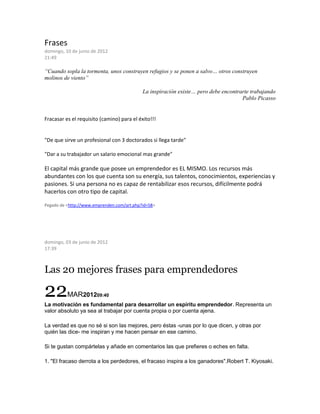 Frases
domingo, 10 de junio de 2012
21:49
“Cuando sopla la tormenta, unos construyen refugios y se ponen a salvo… otros construyen
molinos de viento”
La inspiración existe… pero debe encontrarte trabajando
Pablo Picasso
Fracasar es el requisito (camino) para el éxito!!!
"De que sirve un profesional con 3 doctorados si llega tarde"
"Dar a su trabajador un salario emocional mas grande"
El capital más grande que posee un emprendedor es EL MISMO. Los recursos más
abundantes con los que cuenta son su energía, sus talentos, conocimientos, experiencias y
pasiones. Si una persona no es capaz de rentabilizar esos recursos, difícilmente podrá
hacerlos con otro tipo de capital.
Pegado de <http://www.emprenden.com/art.php?id=58>
domingo, 03 de junio de 2012
17:39
Las 20 mejores frases para emprendedores
22MAR201209:40
La motivación es fundamental para desarrollar un espíritu emprendedor. Representa un
valor absoluto ya sea al trabajar por cuenta propia o por cuenta ajena.
La verdad es que no sé si son las mejores, pero éstas -unas por lo que dicen, y otras por
quién las dice- me inspiran y me hacen pensar en ese camino.
Si te gustan compártelas y añade en comentarios las que prefieres o eches en falta.
1. "El fracaso derrota a los perdedores, el fracaso inspira a los ganadores".Robert T. Kiyosaki.
 