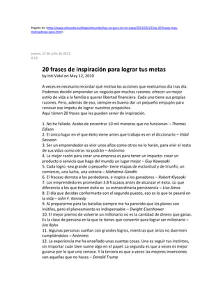 Pegado de <http://www.elmundo.es/blogs/elmundo/hay-un-guru-en-mi-sopa/2012/03/22/las-20-frases-mas-
motivadoras-para.html>
jueves, 12 de julio de 2012
4:13
20 frases de inspiración para lograr tus metas
by Inti Vidal on May 12, 2010
A veces es necesario recordar qué motiva las acciones que realizamos día tras día.
Podemos decidir emprender un negocio por muchas razones: ofrecer un mejor
estilo de vida a la familia o querer libertad financiera. Cada uno tiene sus propias
razones. Pero, además de eso, siempre es bueno dar un pequeño empujón para
renovar ese ímpetu de lograr nuestros propósitos.
Aquí tienen 20 frases que les pueden servir de inspiración.
1. No he fallado. Acabo de encontrar 10 mil maneras que no funcionan – Thomas
Edison
2. El único lugar en el que éxito viene antes que trabajo es en el diccionario – Vidal
Sassoon
3. Ser un emprendedor es vivir unos años como otros no lo harán, para vivir el resto
de sus vidas como otros no podrán – Anónimo
4. La mejor razón para crear una empresa es para tener un impacto: crear un
producto o servicio que haga del mundo un lugar mejor – Guy Kawasaki
5. Cada logro -sea grande o pequeño- tiene etapas de esclavitud y de triunfo; un
comienzo, una lucha, una victoria – Mahatma Gandhi
6. El fracaso derrota a los perdedores, e inspira a los ganadores – Robert Kiyosaki
7. Los emprendedores promedian 3.8 fracasos antes de alcanzar el éxito. Lo que
diferencia a los que tienen éxito es su extraordinaria persistencia – Lisa Amos
8. El día que decidas conformarte con el segundo puesto, eso es lo que te pasará en
la vida – John F. Kennedy
9. Al prepararme para las batallas siempre me ha parecido que los planes son
inútiles, pero el planeamiento es indispensable – Dwight Eisenhower
10. El mejor premio de volverte un millonario no es la cantidad de dinero que ganas.
Es la clase de persona en la que te tienes que convertir para lograr ser millonario –
Jim Rohn
11. Algunas personas sueñan con grandes logros, mientras que otros no duermen
cumpliéndolos – Anónimo
12. La experiencia me ha enseñado unas cuantas cosas. Una es seguir tus instintos,
sin importar cuán bien suene algo en el papel. La segunda es que a veces es mejor
guiarse por lo que uno conoce. Y la tercera es que a veces las mejores inversiones
son aquellas que no haces – Donald Trump
 