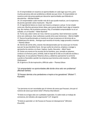 13. El emprendedor en nosotros ve oportunidades en cada lugar que mira, pero
muchas personas sólo ven problemas a dónde sea que miren. El emprendedor en
nosotros está más preocupado por descartar oportunidades que fallando en
descubrirlas – Michael Gerber
14. Un emprendedor suele morder más de lo que puede masticar, con la esperanza
de pronto aprender cómo masticarlo – Roy Ash
15. El ingrediente básico es mover ese trasero y empezar a actuar. Es tan simple
como eso. Muchas personas tienen ideas, pero pocas deciden hacer algo al respecto
hoy. No mañana. No la próxima semana. Hoy. El verdadero emprendedor no es un
soñador, es un hacedor – Nolan Bushnell
16. Yo les voy a decir cómo ser ricos. Cierren sus puertas. Sean temerosos cuando
otros son codiciosos. Sean codiciosos cuando otros sean temerosos – Warren Buffet
17. Nunca he perfeccionado un invento en el que no pensara en términos de su
utilidad para los demás… Averiguo qué necesita el mundo, luego procedo a inventar
– Thomas Edison
18. Dentro de veinte años, estarás más decepcionados por las cosas que no hiciste
que por las que decidiste hacer. Así que suelta las amarras, empieza a navegar y
aprovecha los vientos a tu favor. Explora. Sueña. Descubre – Mark Twain
19. Existe una marea en los asuntos de los hombres, que, tomada en pleamar,
conduce a la fortuna; pero, omitida, todo el viaje de la vida va circuido de escollos y
desgracias. En esa pleamar flotamos ahora, y debemos aprovechar la corriente
cuando es favorable o perder las empresas que tenemos ante nosotros – William
Shakespeare
20. El genio es 1% de inspiración y 99% de sudor – Thomas Edison
“Un emprendedor ve oportunidades allá donde otros solo ven problemas”
(Michael Gerber)
“El fracaso derrota a los perdedores e inspira a los ganadores” (Robert T.
Kiyosaki)
“Las personas no son recordadas por el número de veces que fracasan, sino por el
número de veces que tienen éxito” (Thomas Alva Edison)
“El éxito no se logra sólo con cualidades especiales. Es sobre todo un trabajo de
constancia, de método y de organización” (J.P. Sergent)
“El éxito es aprender a ir de fracaso en fracaso sin desesperarse” (Winston
Churchill)
 