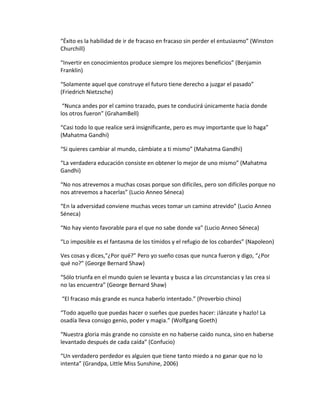 “Éxito es la habilidad de ir de fracaso en fracaso sin perder el entusiasmo” (Winston
Churchill)
“Invertir en conocimientos produce siempre los mejores beneficios” (Benjamin
Franklin)
“Solamente aquel que construye el futuro tiene derecho a juzgar el pasado”
(Friedrich Nietzsche)
“Nunca andes por el camino trazado, pues te conducirá únicamente hacia donde
los otros fueron” (GrahamBell)
“Casi todo lo que realice será insignificante, pero es muy importante que lo haga”
(Mahatma Gandhi)
“Si quieres cambiar al mundo, cámbiate a ti mismo” (Mahatma Gandhi)
“La verdadera educación consiste en obtener lo mejor de uno mismo” (Mahatma
Gandhi)
“No nos atrevemos a muchas cosas porque son difíciles, pero son difíciles porque no
nos atrevemos a hacerlas” (Lucio Anneo Séneca)
“En la adversidad conviene muchas veces tomar un camino atrevido” (Lucio Anneo
Séneca)
“No hay viento favorable para el que no sabe donde va” (Lucio Anneo Séneca)
“Lo imposible es el fantasma de los tímidos y el refugio de los cobardes” (Napoleon)
Ves cosas y dices,”¿Por qué?” Pero yo sueño cosas que nunca fueron y digo, “¿Por
qué no?” (George Bernard Shaw)
“Sólo triunfa en el mundo quien se levanta y busca a las circunstancias y las crea si
no las encuentra” (George Bernard Shaw)
“El fracaso más grande es nunca haberlo intentado.” (Proverbio chino)
“Todo aquello que puedas hacer o sueñes que puedes hacer: ¡lánzate y hazlo! La
osadía lleva consigo genio, poder y magia.” (Wolfgang Goeth)
“Nuestra gloria más grande no consiste en no haberse caido nunca, sino en haberse
levantado después de cada caída” (Confucio)
“Un verdadero perdedor es alguien que tiene tanto miedo a no ganar que no lo
intenta” (Grandpa, Little Miss Sunshine, 2006)
 