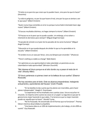 “El éxito no es para los que creen que lo pueden hacer, sino para los que lo hacen”
(Anonimo)
“La vida es peligrosa, no por los que hacen el mal, sino por los que se sientan a ver
lo que pasa” (Albert Einstein)
“Quien nunca haya cometido un error es porque nunca habrá intentado hacer algo
nuevo” (Albert Einstein)
“Si buscas resultados distintos, no hagas siempre lo mismo” (Albert Einstein)
“El fracaso no es lo peor que te puede suceder, sin embargo, el no volver a
intentarlo te derrotara para siempre” (Miguel Angel Cornejo)
“El pecado de omisión es el peor de los pecados de los seres humanos” (Miguel
Angel Cornejo)
“Educación es lo que queda después de olvidar lo que se ha aprendido en la
escuela.” (Albert Einstein)
“El cerebro no es un vaso por llenar, sino una lámpara por encender.” (Plutarco)
“There’s nothing so stable as change” (Bob Dylan)
“Un optimista ve una oportunidad en toda calamidad, un pesimista ve una
calamidad en toda oportunidad” (Winston Churchill)
“Me interesa el futuro porque es el sitio donde voy a pasar el resto de mi
vida” (Woody Allen)
“El futuro pertenece a quienes creen en la belleza de sus sueños” (Eleanor
Roosvelt)
“No hay secretos para el éxito. Este se alcanza preparándose, trabajando
arduamente y aprendiendo del fracaso” (Colin Powell)
1. “En las batallas te das cuenta que los planes son inservibles, pero hacer
planes indispensable”. Dwight E. Eisenhower
2. “La experiencia me ha enseñado unas cuantas cosas. Una es escuchar mi
intuición, no importa como suenes las cosas en un papel. La segunda es que por lo
general eres mejor haciendo lo que sabes. Y la tercera es que tu mejor inversión
puede ser aquella que no haces”. Donald Trump.
3. “No he fracasado. He encontrado 10 mil formas que no funcionan”. Thomas
Edison mientras desarrollaba la ampolleta
4. “Una buena idea es un 10% de implementación y de trabajo, el otro 90% es
suerte”. Guy Kawasaki.
 