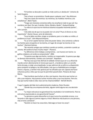 5. “El hombre se descubre cuando se mide contra un obstáculo”. Antoine de
Saint Exupery.
6. “Voy a hacer un pronóstico: Puede pasar cualquier cosa”, Roy Atkinson
7. “Hay tres clases de mentiras: las mentiras, las malditas mentiras y las
estadísticas”, Mark Twain.
8. “Tengo seis honestos sirvientes (ellos me enseñaron todo lo que sé): Sus
nombres son Qué, Por qué, Cuándo, Cómo, Dónde y Quién”, Rudyard Kipling
9. “La vida es lo que ocurre mientras estamos ocupados haciendo planes”,
John Lennon.
10. “¿Ha oído eso de que no se puede vivir sin amor? Pues el dinero es más
importante”. Doctor House, serie de televisión.
11. “Si yo te debo una libra, tengo un problema; pero si te debo un millón, el
problema es tuyo”. John Maynard Keynes.
12. “Es un error capital teorizar antes de poseer datos. Uno comienza a alterar
los hechos para encajarlos en las teorías, en lugar de encajar las teorías en los
hechos”. Sherlock Holmes.
13. “No necesito amigos que cambian cuando yo cambio, y asienten cuando yo
asiento. Mi sombra lo hace mucho mejor”. Plutarco.
14. “La diferencia entre trabajo y compromiso… Los huevos con tocino. La
gallina colabora y el cerdo se compromete”. (NN)
15. “Si quieres que algo sea hecho, nombra un responsable. Si quieres que algo
se demore eternamente, nombra una comisión”. Napoleón.
16. “No hay cosa que más disfrute el soldado romano que ver a su oficial de
mando comer abiertamente el mismo pan que él , o tenderse sobre un sencillo
lecho de paja, o erigir una empalizada. Lo que admiran de un jefe es su disposición
para compartir el peligro y las dificultades, más que su habilidad para conseguir
honor y riqueza, y sienten más aprecio por los oficiales que son capaces de hacer
esfuerzos junto a ellos que los que les permiten pasarlo bien. Plutarco de Cayo
Mario.
17. “Hay hombres que luchan un día y son buenos. Hay otros que luchan un
año y son mejores. Hay quienes luchan muchos años y son muy buenos. Pero los
hay que luchan toda la vida. Esos son los imprescindibles”. Bertolt Brecht.
Y aquí 5 regalos del líder de la administración moderna, Peter Drucker.
18. “Donde hay una empresa de éxito, alguien tomó alguna vez una decisión
valiente”.
19. “La mejor estructura no garantizará los resultados ni el rendimiento. Pero la
estructura equivocada es una garantía de fracaso”.
20. “La persona a quien desconfiar es la que nunca ha cometido errores, o es
farsante o sólo sigue el camino seguro y trivial. Mientras más buena es una persona,
más errores cometerá”.
21. “Gestión es hacer las cosas bien, liderazgo es hacer las cosas”.
 