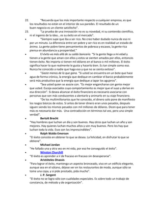 22. “Recuerda que los más importante respecto a cualquier empresa, es que
los resultados no están en el interior de sus paredes. El resultado de un
buen negocio es un cliente satisfecho”.
23. “La prueba de una innovación no es su novedad, ni su contenido científico,
ni el ingenio de la idea… es su éxito en el mercado”.
 “Siempre supe que iba a ser rico. No creo haber dudado nunca de eso ni
por un minuto. La diferencia entre ser pobre y ser rico es en realidad un estado de
ánimo. La gente pobre tiene pensamientos de pobreza y escasez, la gente rica
piensa en abundancia y prosperidad.”
 El éxito va más allá de su saldo bancario. “Si la gente llega a mi edad y
tienen a la gente que aman con ellos y estos se sienten amados por ellos, entonces
tienen éxito. No importa si tienen mil dólares en el banco o mil millones. El éxito
significa hacer lo que realmente le gusta y hacerlo bien. Es tan simple como eso.
Nunca he conocido a nadie que haga eso y que no se sienta exitoso”.
 “Gaste menos de lo que gana. “Si usted se encuentra en un bote que hace
agua de forma crónica, la energía que dedique en cambiar el barco probablemente
será más productiva que la energía que dedique a tapar los agujeros”.
 “Sea usted quien se asocie con. “Es mejor engancharse con gente mejor
que usted. Escoja asociados cuyo comportamiento es mejor que el suyo y derive en
esa dirección”. Si desea alcanzar el éxito financiero es necesario asociarse con
personas que son más conducentes a alentarlo y animarlo en su viaje financiero.
 “De los multimillonarios que he conocido, el dinero solo pone de manifiesto
los rasgos básicos de estos. Si antes de tener dinero eran unos pesados, después
siguen siendo los mismos pesados con mil millones de dólares. Dicen que para tener
más es necesario dar más. Una contradicción en términos tal vez, pero una simple
verdad”.
 Bertolt Brecht
“Hay hombres que luchan un día y son buenos. Hay otros que luchan un año y son
mejores. Hay quienes luchan muchos años y son muy buenos. Pero los hay que
luchan toda la vida. Esos son los imprescindibles”.
 Ralph Waldo Emerson
“El éxito consiste en obtener lo que se desea. La felicidad, en disfrutar lo que se
obtiene”.
 Michael Jordan
“He fallado una y otra vez en mi vida, por eso he conseguido el éxito”.
 Winston Churchill
“El éxito es aprender a ir de fracaso en fracaso sin desesperarse”.
 Aristóteles Onassis
“Para lograr el éxito, mantenga un aspecto bronceado, viva en un edificio elegante,
aunque sea en el sótano, déjese ver en los restaurantes de moda, aunque sólo se
tome una copa, y si pide prestado, pida mucho”.
 J. P. Sergent
“El éxito no se logra sólo con cualidades especiales. Es sobre todo un trabajo de
constancia, de método y de organización”.
 