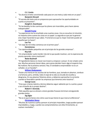  C.C. Cortéz
“Se alcanza el éxito convirtiendo cada paso en una meta y cada meta en un paso”.
 Benjamin Disraeli
“El secreto del éxito está en prepararse para aprovechar las oportunidades en
cuanto se presenten”.
 Dwight E. Eisenhower
“En las batallas te das cuenta que los planes son inservibles, pero hacer planes
indispensable”.
 Donald Trump
“La experiencia me ha enseñado unas cuantas cosas. Una es escuchar mi intuición,
no importa como suenes las cosas en un papel. La segunda es que por lo general
eres mejor haciendo lo que sabes. Y la tercera es que tu mejor inversión puede ser
aquella que no haces”.
 Lao Tse
“Un viaje de mil millas comienza con el primer paso”.
 Demóstenes
“Las oportunidades pequeñas son el principio de las grandes empresas”.
 Roy Ash
“Un emprendedor suele morder más de lo que puede masticar, con la esperanza de
pronto aprender cómo masticarlo”.
 Nolan Bushnell
“El ingrediente básico es mover ese trasero y empezar a actuar. Es tan simple como
eso. Muchas personas tienen ideas, pero pocas deciden hacer algo al respecto hoy.
No mañana. No la próxima semana. Hoy. El verdadero emprendedor no es un
soñador, es un hacedor”.
 William Shakespeare
“Existe una marea en los asuntos de los hombres, que, tomada en pleamar, conduce
a la fortuna; pero, omitida, todo el viaje de la vida va circuido de escollos y
desgracias. En esa pleamar flotamos ahora, y debemos aprovechar la corriente
cuando es favorable o perder las empresas que tenemos ante nosotros”.
 George Lucas
“Creo que si tienes talento y técnica deberías seguir adelante por tu cuenta y pasar
a ser el dueño de tu propio destino”.
 Robert F. Kennedy
“Sólo aquellos que se atreven a tener grandes fracasos terminan consiguiendo
grandes éxitos.
 Zig Ziglar
“No es lo que tú tienes sino cómo usas lo que tienes lo que marca la diferencia”.
 Christopher Reeve
“Muchos de nuestros sueños parecen al principio imposibles, luego pueden parecer
improbables y, luego, cuando nos comprometemos con ellos firmemente, se
vuelven inevitables”.
 