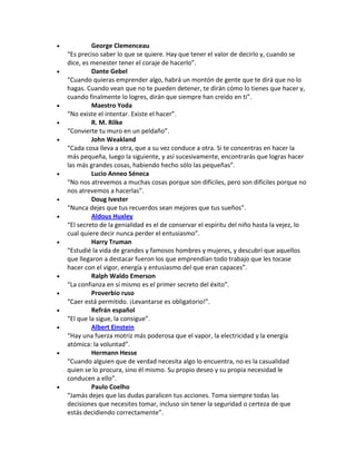  George Clemenceau
“Es preciso saber lo que se quiere. Hay que tener el valor de decirlo y, cuando se
dice, es menester tener el coraje de hacerlo”.
 Dante Gebel
“Cuando quieras emprender algo, habrá un montón de gente que te dirá que no lo
hagas. Cuando vean que no te pueden detener, te dirán cómo lo tienes que hacer y,
cuando finalmente lo logres, dirán que siempre han creído en ti”.
 Maestro Yoda
“No existe el intentar. Existe el hacer”.
 R. M. Rilke
“Convierte tu muro en un peldaño”.
 John Weakland
“Cada cosa lleva a otra, que a su vez conduce a otra. Si te concentras en hacer la
más pequeña, luego la siguiente, y así sucesivamente, encontrarás que logras hacer
las más grandes cosas, habiendo hecho sólo las pequeñas”.
 Lucio Anneo Séneca
“No nos atrevemos a muchas cosas porque son difíciles, pero son difíciles porque no
nos atrevemos a hacerlas”.
 Doug Ivester
“Nunca dejes que tus recuerdos sean mejores que tus sueños”.
 Aldous Huxley
“El secreto de la genialidad es el de conservar el espíritu del niño hasta la vejez, lo
cual quiere decir nunca perder el entusiasmo”.
 Harry Truman
“Estudié la vida de grandes y famosos hombres y mujeres, y descubrí que aquellos
que llegaron a destacar fueron los que emprendían todo trabajo que les tocase
hacer con el vigor, energía y entusiasmo del que eran capaces”.
 Ralph Waldo Emerson
“La confianza en sí mismo es el primer secreto del éxito”.
 Proverbio ruso
“Caer está permitido. ¡Levantarse es obligatorio!”.
 Refrán español
“El que la sigue, la consigue”.
 Albert Einstein
“Hay una fuerza motriz más poderosa que el vapor, la electricidad y la energía
atómica: la voluntad”.
 Hermann Hesse
“Cuando alguien que de verdad necesita algo lo encuentra, no es la casualidad
quien se lo procura, sino él mismo. Su propio deseo y su propia necesidad le
conducen a ello”.
 Paulo Coelho
“Jamás dejes que las dudas paralicen tus acciones. Toma siempre todas las
decisiones que necesites tomar, incluso sin tener la seguridad o certeza de que
estás decidiendo correctamente”.
 