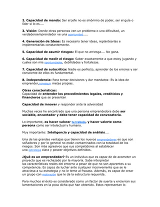2. Capacidad de mando: Ser el jefe no es sinónimo de poder, ser el guía o
líder si lo es....
3. Visión: Donde otras personas ven un problema o una dificultad, un
verdaderoemprendedor ve una oportunidad.....
4. Generación de Ideas: Es necesario tener ideas, replantearlas e
implementarlas constantemente.
5. Capacidad de asumir riesgos: El que no arriesga.... No gana.
6. Capacidad de medir el riesgo: Saber exactamente a que estoy jugando y
cuales son mis oportunidades, debilidades y fortalezas.
7. Capacidad de autocrítica: Nadie es perfecto, aprender de los errores y ser
consciente de ellos es fundamental.
8. Independencia: Para tomar decisiones y dar mandatos: Es la idea de
emprender,conseguir metas propias.
Otras características:
Capacidad de entender los procedimientos legales, crediticios y
financieros que se presenten
Capacidad de innovar y responder ante la adversidad
Muchas veces he encontrado que una persona emprendedora debe ser
sociable, encantador y debe tener capacidad de convocatoria.
Lo importante, es hacer valorar tu trabajo, y hacer valerte como
persona como ser intelectual y humano.
Muy importante: Inteligencia y capacidad de análisis....
Una de las grandes ventajas que tienen los nuevos emprendedores es que son
soñadores y por lo general no están contaminados con la totalidad de los
riesgos. Son más agresivos que sus competidores al establecer
una estrategia clara y poseer objetivos definidos.
¿Qué es un emprendedor? Es un individuo que es capaz de de acometer un
proyecto que es rechazado por la mayoría. Sabe interpretar
las características reales del entorno a pesar de que no son aparentes a su
competencia. Es capaz de luchar ante cualquier inconveniente que se le
atraviesa a su estrategia y no le teme al fracaso. Además, es capaz de crear
un grupo con motivación que le da la estructura requerida.
Para muchos el éxito es considerado como un factor de suerte y encierran sus
lamentaciones en la poca dicha que han obtenido. Estos representan lo
 