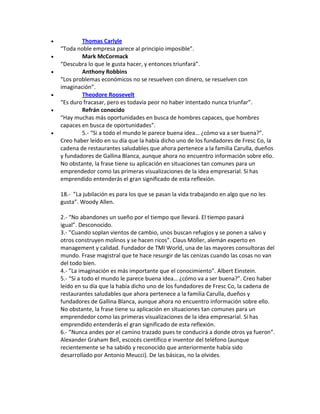  Thomas Carlyle
“Toda noble empresa parece al principio imposible”.
 Mark McCormack
“Descubra lo que le gusta hacer, y entonces triunfará”.
 Anthony Robbins
“Los problemas económicos no se resuelven con dinero, se resuelven con
imaginación”.
 Theodore Roosevelt
“Es duro fracasar, pero es todavía peor no haber intentado nunca triunfar”.
 Refrán conocido
“Hay muchas más oportunidades en busca de hombres capaces, que hombres
capaces en busca de oportunidades”.
 5.- “Si a todo el mundo le parece buena idea… ¿cómo va a ser buena?”.
Creo haber leído en su día que la había dicho uno de los fundadores de Fresc Co, la
cadena de restaurantes saludables que ahora pertenece a la familia Carulla, dueños
y fundadores de Gallina Blanca, aunque ahora no encuentro información sobre ello.
No obstante, la frase tiene su aplicación en situaciones tan comunes para un
emprendedor como las primeras visualizaciones de la idea empresarial. Si has
emprendido entenderás el gran significado de esta reflexión.
18.- ”La jubilación es para los que se pasan la vida trabajando en algo que no les
gusta”. Woody Allen.
2.- “No abandones un sueño por el tiempo que llevará. El tiempo pasará
igual”. Desconocido.
3.- ”Cuando soplan vientos de cambio, unos buscan refugios y se ponen a salvo y
otros construyen molinos y se hacen ricos”. Claus Möller, alemán experto en
management y calidad. Fundador de TMI World, una de las mayores consultoras del
mundo. Frase magistral que te hace resurgir de las cenizas cuando las cosas no van
del todo bien.
4.- ”La imaginación es más importante que el conocimiento”. Albert Einstein.
5.- “Si a todo el mundo le parece buena idea… ¿cómo va a ser buena?”. Creo haber
leído en su día que la había dicho uno de los fundadores de Fresc Co, la cadena de
restaurantes saludables que ahora pertenece a la familia Carulla, dueños y
fundadores de Gallina Blanca, aunque ahora no encuentro información sobre ello.
No obstante, la frase tiene su aplicación en situaciones tan comunes para un
emprendedor como las primeras visualizaciones de la idea empresarial. Si has
emprendido entenderás el gran significado de esta reflexión.
6.- ”Nunca andes por el camino trazado pues te conducirá a donde otros ya fueron”.
Alexander Graham Bell, escocés científico e inventor del teléfono (aunque
recientemente se ha sabido y reconocido que anteriormente había sido
desarrollado por Antonio Meucci). De las básicas, no la olvides.
 