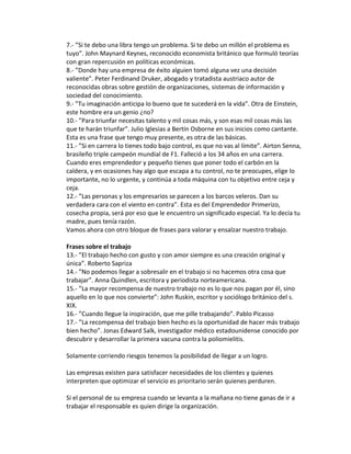 7.- ”Si te debo una libra tengo un problema. Si te debo un millón el problema es
tuyo”. John Maynard Keynes, reconocido economista británico que formuló teorías
con gran repercusión en políticas económicas.
8.- ”Donde hay una empresa de éxito alguien tomó alguna vez una decisión
valiente”. Peter Ferdinand Druker, abogado y tratadista austriaco autor de
reconocidas obras sobre gestión de organizaciones, sistemas de información y
sociedad del conocimiento.
9.- ”Tu imaginación anticipa lo bueno que te sucederá en la vida”. Otra de Einstein,
este hombre era un genio ¿no?
10.- ”Para triunfar necesitas talento y mil cosas más, y son esas mil cosas más las
que te harán triunfar”. Julio Iglesias a Bertín Osborne en sus inicios como cantante.
Esta es una frase que tengo muy presente, es otra de las básicas.
11.- ”Si en carrera lo tienes todo bajo control, es que no vas al límite”. Airton Senna,
brasileño triple campeón mundial de F1. Falleció a los 34 años en una carrera.
Cuando eres emprendedor y pequeño tienes que poner todo el carbón en la
caldera, y en ocasiones hay algo que escapa a tu control, no te preocupes, elige lo
importante, no lo urgente, y continúa a toda máquina con tu objetivo entre ceja y
ceja.
12.- ”Las personas y los empresarios se parecen a los barcos veleros. Dan su
verdadera cara con el viento en contra”. Esta es del Emprendedor Primerizo,
cosecha propia, será por eso que le encuentro un significado especial. Ya lo decía tu
madre, pues tenía razón.
Vamos ahora con otro bloque de frases para valorar y ensalzar nuestro trabajo.
Frases sobre el trabajo
13.- ”El trabajo hecho con gusto y con amor siempre es una creación original y
única”. Roberto Sapriza
14.- ”No podemos llegar a sobresalir en el trabajo si no hacemos otra cosa que
trabajar”. Anna Quindlen, escritora y periodista norteamericana.
15.- ”La mayor recompensa de nuestro trabajo no es lo que nos pagan por él, sino
aquello en lo que nos convierte”: John Ruskin, escritor y sociólogo británico del s.
XIX.
16.- ”Cuando llegue la inspiración, que me pille trabajando”. Pablo Picasso
17.- ”La recompensa del trabajo bien hecho es la oportunidad de hacer más trabajo
bien hecho”. Jonas Edward Salk, investigador médico estadounidense conocido por
descubrir y desarrollar la primera vacuna contra la poliomielitis.
Solamente corriendo riesgos tenemos la posibilidad de llegar a un logro.
Las empresas existen para satisfacer necesidades de los clientes y quienes
interpreten que optimizar el servicio es prioritario serán quienes perduren.
Si el personal de su empresa cuando se levanta a la mañana no tiene ganas de ir a
trabajar el responsable es quien dirige la organización.
 