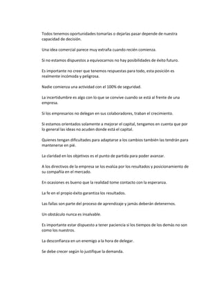 Todos tenemos oportunidades tomarlas o dejarlas pasar depende de nuestra
capacidad de decisión.
Una idea comercial parece muy extraña cuando recién comienza.
Si no estamos dispuestos a equivocarnos no hay posibilidades de éxito futuro.
Es importante no creer que tenemos respuestas para todo, esta posición es
realmente incómoda y peligrosa.
Nadie comienza una actividad con el 100% de seguridad.
La incertidumbre es algo con lo que se convive cuando se está al frente de una
empresa.
Si los empresarios no delegan en sus colaboradores, traban el crecimiento.
Si estamos orientados solamente a mejorar el capital, tengamos en cuenta que por
lo general las ideas no acuden donde está el capital.
Quienes tengan dificultades para adaptarse a los cambios también las tendrán para
mantenerse en pié.
La claridad en los objetivos es el punto de partida para poder avanzar.
A los directivos de la empresa se los evalúa por los resultados y posicionamiento de
su compañía en el mercado.
En ocasiones es bueno que la realidad tome contacto con la esperanza.
La fe en el propio éxito garantiza los resultados.
Las fallas son parte del proceso de aprendizaje y jamás deberán detenernos.
Un obstáculo nunca es insalvable.
Es importante estar dispuesto a tener paciencia si los tiempos de los demás no son
como los nuestros.
La desconfianza en un enemigo a la hora de delegar.
Se debe crecer según lo justifique la demanda.
 