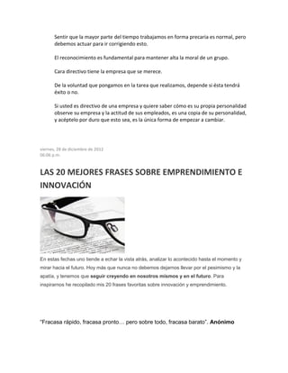 Sentir que la mayor parte del tiempo trabajamos en forma precaria es normal, pero
debemos actuar para ir corrigiendo esto.
El reconocimiento es fundamental para mantener alta la moral de un grupo.
Cara directivo tiene la empresa que se merece.
De la voluntad que pongamos en la tarea que realizamos, depende si ésta tendrá
éxito o no.
Si usted es directivo de una empresa y quiere saber cómo es su propia personalidad
observe su empresa y la actitud de sus empleados, es una copia de su personalidad,
y acéptelo por duro que esto sea, es la única forma de empezar a cambiar.
viernes, 28 de diciembre de 2012
06:06 p.m.
LAS 20 MEJORES FRASES SOBRE EMPRENDIMIENTO E
INNOVACIÓN
En estas fechas uno tiende a echar la vista atrás, analizar lo acontecido hasta el momento y
mirar hacia el futuro. Hoy más que nunca no debemos dejarnos llevar por el pesimismo y la
apatía, y tenemos que seguir creyendo en nosotros mismos y en el futuro. Para
inspirarnos he recopilado mis 20 frases favoritas sobre innovación y emprendimiento.
“Fracasa rápido, fracasa pronto… pero sobre todo, fracasa barato”. Anónimo
 