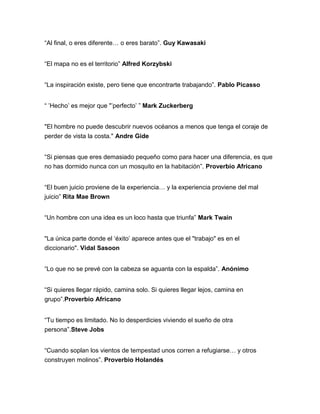 “Al final, o eres diferente… o eres barato”. Guy Kawasaki
“El mapa no es el territorio” Alfred Korzybski
“La inspiración existe, pero tiene que encontrarte trabajando”. Pablo Picasso
“ ‟Hecho‟ es mejor que "‟perfecto‟ ” Mark Zuckerberg
"El hombre no puede descubrir nuevos océanos a menos que tenga el coraje de
perder de vista la costa." Andre Gide
“Si piensas que eres demasiado pequeño como para hacer una diferencia, es que
no has dormido nunca con un mosquito en la habitación”. Proverbio Africano
“El buen juicio proviene de la experiencia… y la experiencia proviene del mal
juicio” Rita Mae Brown
“Un hombre con una idea es un loco hasta que triunfa” Mark Twain
"La única parte donde el „éxito‟ aparece antes que el "trabajo" es en el
diccionario". Vidal Sasoon
“Lo que no se prevé con la cabeza se aguanta con la espalda”. Anónimo
“Si quieres llegar rápido, camina solo. Si quieres llegar lejos, camina en
grupo”.Proverbio Africano
“Tu tiempo es limitado. No lo desperdicies viviendo el sueño de otra
persona”.Steve Jobs
“Cuando soplan los vientos de tempestad unos corren a refugiarse… y otros
construyen molinos”. Proverbio Holandés
 