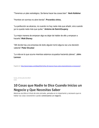 “Tenemos un plan estratégico. Se llama hacer las cosas bien” Herb Kelleher
"Hombre sin sonrisa no abre tienda". Proverbio chino.
“La perfección se alcanza, no cuando no hay nada más que añadir, sino cuando
ya no queda nada más que quitar.” Antoine de Saint-Exupery
“La mejor manera de empezar algo es dejar de hablar de ello y empezar a
hacerlo”.Walt Disney
“Allí donde hay una empresa de éxito alguien tomó alguna vez una decisión
valiente” Peter Drucker
“La vida es lo que ocurre mientras estamos ocupados haciendo planes”. John
Lennon
Pegado de <http://javiermegias.com/blog/2012/12/las-20-mejores-frases-sobre-emprendimiento-e-innovacion/>
lunes, 23 de julio de 2012
4:42
10 Cosas que Nadie te Dice Cuando Inicias un
Negocio y Que Necesitas Saber
Mientras escribía el título de esta entrada, pensaba en lo importante y necesario que es
hablar las cosas claramente cuando comenzamos un negocio.
 