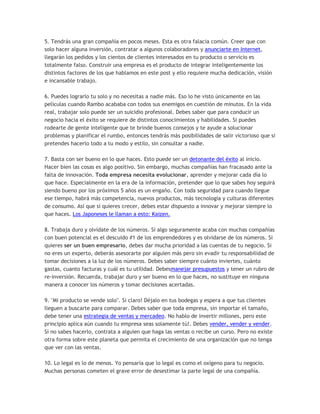 5. Tendrás una gran compañía en pocos meses. Esta es otra falacia común. Creer que con
solo hacer alguna inversión, contratar a algunos colaboradores y anunciarte en Internet,
llegarán los pedidos y los cientos de clientes interesados en tu producto o servicio es
totalmente falso. Construir una empresa es el producto de integrar inteligentemente los
distintos factores de los que hablamos en este post y ello requiere mucha dedicación, visión
e incansable trabajo.
6. Puedes lograrlo tu solo y no necesitas a nadie más. Eso lo he visto únicamente en las
películas cuando Rambo acababa con todos sus enemigos en cuestión de minutos. En la vida
real, trabajar solo puede ser un suicidio profesional. Debes saber que para conducir un
negocio hacia el éxito se requiere de distintos conocimientos y habilidades. Si puedes
rodearte de gente inteligente que te brinde buenos consejos y te ayude a solucionar
problemas y planificar el rumbo, entonces tendrás más posibilidades de salir victorioso que si
pretendes hacerlo todo a tu modo y estilo, sin consultar a nadie.
7. Basta con ser bueno en lo que haces. Esto puede ser un detonante del éxito al inicio.
Hacer bien las cosas es algo positivo. Sin embargo, muchas compañías han fracasado ante la
falta de innovación. Toda empresa necesita evolucionar, aprender y mejorar cada día lo
que hace. Especialmente en la era de la información, pretender que lo que sabes hoy seguirá
siendo bueno por los próximos 5 años es un engaño. Con toda seguridad para cuando llegue
ese tiempo, habrá más competencia, nuevos productos, más tecnología y culturas diferentes
de consumo. Así que si quieres crecer, debes estar dispuesto a innovar y mejorar siempre lo
que haces. Los Japoneses le llaman a esto: Kaizen.
8. Trabaja duro y olvídate de los números. Si algo seguramente acaba con muchas compañías
con buen potencial es el descuido #1 de los emprendedores y es olvidarse de los números. Si
quieres ser un buen empresario, debes dar mucha prioridad a las cuentas de tu negocio. Si
no eres un experto, deberás asesorarte por alguien más pero sin evadir tu responsabilidad de
tomar decisiones a la luz de los números. Debes saber siempre cuánto inviertes, cuánto
gastas, cuanto facturas y cuál es tu utilidad. Debesmanejar presupuestos y tener un rubro de
re-inversión. Recuerda, trabajar duro y ser bueno en lo que haces, no sustituye en ninguna
manera a conocer los números y tomar decisiones acertadas.
9. "Mi producto se vende solo". Si claro! Déjalo en tus bodegas y espera a que tus clientes
lleguen a buscarte para comparar. Debes saber que toda empresa, sin importar el tamaño,
debe tener una estrategia de ventas y mercadeo. No hablo de invertir millones, pero este
principio aplica aún cuando tu empresa seas solamente tú!. Debes vender, vender y vender.
Si no sabes hacerlo, contrata a alguien que haga las ventas o recibe un curso. Pero no existe
otra forma sobre este planeta que permita el crecimiento de una organización que no tenga
que ver con las ventas.
10. Lo legal es lo de menos. Yo pensaría que lo legal es como el oxígeno para tu negocio.
Muchas personas cometen el grave error de desestimar la parte legal de una compañía.
 