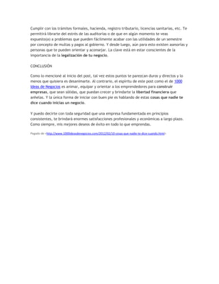 Cumplir con los trámites formales, hacienda, registro tributario, licencias sanitarias, etc. Te
permitirá librarte del estrés de las auditorías o de que en algún momento te veas
expuesto(a) a problemas que pueden fácilmente acabar con las utilidades de un semestre
por concepto de multas y pagos al gobierno. Y desde luego, aún para esto existen asesorías y
personas que te pueden orientar y aconsejar. La clave está en estar conscientes de la
importancia de la legalización de tu negocio.
CONCLUSIÓN
Como lo mencioné al inicio del post, tal vez estos puntos te parezcan duros y directos y lo
menos que quisiera es desanimarte. Al contrario, el espíritu de este post como el de 1000
Ideas de Negocios es animar, equipar y orientar a los emprendedores para construir
empresas, que sean sólidas, que puedan crecer y brindarte la libertad financiera que
anhelas. Y la única forma de iniciar con buen pie es hablando de estas cosas que nadie te
dice cuando inicias un negocio.
Y puedo decirte con toda seguridad que una empresa fundamentada en principios
consistentes, te brindará enormes satisfacciones profesionales y económicas a largo plazo.
Como siempre, mis mejores deseos de éxito en todo lo que emprendas.
Pegado de <http://www.1000ideasdenegocios.com/2012/02/10-cosas-que-nadie-te-dice-cuando.html>
 