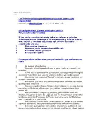 martes, 31 de julio de 2012
2:16
Los 50 conocimientos profesionales necesarios para el éxito
emprendedor
Enviado por Manuel Gross el 11/12/2010 a las 18:43
Eres Emprendedor, cuantas profesiones tienes?
Por Jesús Grande Fernández
Si has hecho completo tu trabajo, todos tus deberes y todas las
actividades previas para llegar a ser Emprendedor y abrir las puertas
de tu empresa, entonces has pasado por: Quebrar tu cerebro
encontrando una idea:
1. Que sea muy novedosa
2. Que no se repita demasiado en el Mercado
3. Excelente calidad y servicio
4. Necesidad colectiva
Eres especialista en Mercadeo, porque has tenido que analizar cosas
como:
1. Le gustará a los clientes
2. Que valor añadido puedo ofrecer si es un producto o servicio ya
existente
3. Como esta la competencia, quienes son, que capacidad tienen para
reaccionar mas rápido que yo ante una novedad que yo pueda agregar
4. Has tenido que evaluar el "Target" o mercado al cual va dirigido tu
producto o servicio
5. Has tenido que hacer encuestas aunque sean verbales para saber
que le parece a la gente
6. Has investigado miles de horas en Internet para ver precios, formas,
campañas publicitarias, ubicaciones geográficas, competencia de otros
países, etc.
7. Has diseñado tu campaña publicitaria, pensando en todos los
detalles, incluyendo el color del Logo. Lo cual me recuerda que también has
tenido que aprender Psicología de Ventas que forma parte del Marketing
para poner color a tu mercancía.
8. Has buscado presupuestos para tu publicidad, sabes lo que son las
agencias de medios, has aprendido los impuestos relacionados al tema.
9. Sabes en que lugares y como debes emplear esa publicidad, cual
genera mejores beneficios atrayendo los clientes en el tiempo y lugar exacto
 