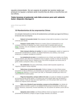 opuesto emprendedor. No son capaces de aceptar las razones reales que
producen la riqueza y siempre serán inconformes de oficio e inconformes con
sus oficios.
Todos tenemos el potencial, solo falta arrancar para salir adelante
Autor: Alejandro Jáuregui G
jueves, 24 de mayo de 2012
6:37
10 Mandamientos de los empresarios Chinos
Un concepto interesante es el de los 10 mandamientos o principios que siguen los Chinos a
la hora de crear una empresa.
1. Reducir la inversión inicial: Para empezar la clave está en encontrar un buen local
comercial, pero barato.
2. Empezar cuanto antes: Mientras en nuestra cultura la postergación es una
constante, los Chinos se plantean una meta y ahorran todo lo necesario para juntar el
dinero necesario. Una vez completan su capital inicial empiezan su negocio sin darle tantas
vueltas al asunto.
3. Estar siempre abiertos al cambio: Su cultura es desapegada, cuando un negocio no
marcha bien sencillamente lo cambian. Se adaptan fácilmente a los cambios, a las nuevas
tendencias y a cualquier novedad en el entorno.
4. La competencia es sana: La competencia no es un factor que moleste a los Chinos,
todo lo contrario, para ellos de la competencia nace el negocio. Cuando un nicho de mercado es
rentable todos se lanzan hacia el. Aseguran que si los chinos se agrupan una misma zona, la
gente vendrá a comprarle a ellos y a sus amigos.
5. Ser ambicioso: Son poco conformistas, siempre están buscando expandir sus
negocios y empezar nuevas empresas.
6. Seleccionar el personal adecuado: Prefieren trabajar con otros Chinos porque
encuentran en ellos la eficiencia y el compromiso que requieren sus empresas. Su cultura es la
de trabajar por objetivos, y no por horas o por días, un interesante concepto poco visto en la
cultura laboral de nuestros países.
7. Paga tus impuestos, aunque nadie se lo crea: Les gusta ser tratados con igualdad
por las leyes del país donde operan, y no buscan que se les otorgue algún tipo de beneficio o
régimen especial. Tratan de hacer las cosas legalmente y con ética porque saben que de esta
manera sus negocios serán sostenibles.
8. Dale a tus clientes lo que necesitan, aunque no los entiendas: Los clientes de
negocios Chinos se sienten a gusto en sus establecimientos porque encuentran en ellos lo que
buscan. Eficiencia, compromiso, horarios extendidos, etc. Eso quieren los clientes y eso le dan los
Chinos.
9. Apoyarse unos a otros: Los Chinos prefieren iniciar sus negocios con capital
proveniente de familiares y amigos en lugar de pagar intereses a los bancos.
 
