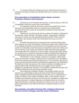 10. Te conoces todos los medios que hay en Internet para comenzar tu
campaña viral (que ya sabes que significa) para dar a conocer tu producto o
servicio
Eres especialista en Contabilidad; Costes, Gastos, Inversión,
Prestamos, Intereses, Documentación:
11. Comienzas con tu Proyecto de empresa, el cual involucra un 90% de
Contabilidad y todos los puntos aquí mencionados
12. Te imaginas un plan de inversión y retorno de capital de al menos
dos años para presentarlo al banco o entidad que te debe aprobar
previamente el mismo antes de concederte el crédito (si tienes que pedir
dinero claro está)
13. Plasmas en ese documento todos tus planes de trabajo, contratación
de personal, costes de local, mercadeo, equipos, maquinarias, mobiliario,
vehículos e incluso una cifra generalmente denominada "Otros" para los
imprevistos, que siempre serán mas imprevistos de lo que uno se ha
imaginado.
14. Ni hablar del cálculo de los impuestos que la empresa debe pagar
para indicarlo en tu Plan de Empresa. Siempre te quedas corto, debido a que
en la realidad el Gobierno te sorprende con el impuesto al anuncio que has
puesto en la fachada, el permiso para que estacionen perros los clientes que
van a tu tienda, o los 3 años que tarden en sellar el permiso para agregar
una simple pared de "madera" en tu local puesto que para ello debes contar
con el apoyo de un estudio de Ingeniería avalado y debidamente registro en
la entidad gubernamental de tu localidad o eso simplemente no será legal
15. Obviamente, si vas a trabajar y pensar en el negocio, debes tener
(antes de comenzar a trabajar, antes de abrir tu empresa) en los contables o
la firma de asesores que hará esas labores por tí. Por supuesto, ello tiene un
costo mensual asociado también, generalmente pagado por mes adelantado.
No debemos olvidar que esos son los mismos asesores contables que se
supone deben estar pendientes (para eso le pagas) de los cambios
legislativos y fiscales que pueden ir en tu beneficio e informarte de estos con
la debida antelación para que puedas apoyarte en ello.
16. Esos asesores contables, fiscales, con grandes bufetes son los
mismos que cuando llega la época del cierre de año fiscal de hacienda,
deben entregarte toda la documentación al día para que tu simplemente la
revises y la firmes. Pero ahhhh casualidad, ellos, si lo recuerdan, solo te
facilitan los formularios en blanco, te los envían por mensajero (si pagas bien
tu cuota mensual) y tu debes rellenarlos (invirtiendo tiempo en el que no
estas atendiendo tu empresa) y llevarlos de vuelta si no es que tu mismo
debes presentarlos en las oficinas del banco y posteriormente en las de
hacienda.
Has estudiado y aprendido Coaching, PNL, Inteligencia Emocional,
Primeros Auxilios y Riesgos Laborales (todos certificados):
 