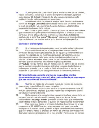 17. Sí, eso y cualquier cosa similar que te ayude a cuidar de tus clientes,
hablar con calma, pensar que el cliente siempre tiene la razón, aprender
como dedicar 20 de las 24 horas del día a tu nueva empresa/proyecto
olvidando familia y olvidando incluso que existes.
18. Aprendes técnicas de primeros auxilios y has tomado debidamente
cursos de Riesgos Laborales (certificados), no sea que un cliente entra en
tu local, se resbala y ya....demanda, hospital, familiares y los temibles
representantes legales de la víctima.
19. Reconoces la gesticulación, posturas y formas de hablar de tu cliente
que son necesarias para que tú entiendas si le gusta tu producto o servicio
por lo que previo a la apertura de tu empresa, has estudiado todos los
capítulos de la serie "Lie to me" "Miénteme" y conoces a fondo las técnicas
y procedimientos que puedes aplicar en tu área de trabajo específica.
Dominas el idioma inglés:
20. Sí, a menos que te importe poco, vas a necesitar saber inglés para:
21. Encontrar información de la competencia en Internet, de sus
productos de los posibles proveedores, de los equipos y herramientas que
utilizará mi empresa, de los mejores ordenadores para comprar, de los
últimos programas que debo tener, de las cuentas que debo crear en
Internet para dar a conocer mi empresa, de las instrucciones de la cámara
de vídeo que has adquirido para realizar tu propia publicidad
en Youtube (que su nombre está en inglés), para los correos de los clientes
que te escriben pidiendo información sobre tus verduras desde Oxford, e
incluso para entender que tu producto fabricado en China lo venden ya
puesto en tu país al 90% por debajo que lo que a tí te cuesta producirlo.
Obviamente tienes en mente una lista de tus posibles clientes
(generalmente gente ya conocida) a los cuales avisarás para que sepan
que has entrado en el "Busisness World":
22. Cuando les hablas de un negocio nuevo, de repente se olvidan de
quien eres y quien habías sido antes para ellos
23. No les interesa tu producto o servicio porque casualmente hace 30
minutos vendieron su empresa que podía haber sido un importante cliente
para tu nuevo emprendimiento
24. Se ha pasado a la competencia y casualmente ahora se convierte en
un voraz buscador de información nueva y fresca por lo que debes
convertirte en "estratega militar" y no decir o hacer nada que alimente las
posibilidades de tu ex-conocido y te quedes sin negocio antes de comenzar
25. Esta claro, que desde el principio de tu idea de empresa, no la has
comentado al 99.99999% de las personas conocidas, para que no la
divulguen ni la puedan copiar, y menos a aquel pariente con mucho dinero
que si se entera, instala la empresa en menos de 24 horas con chicas semi
desnudas haciendo propaganda en el mas grande y hermoso de los centros
 