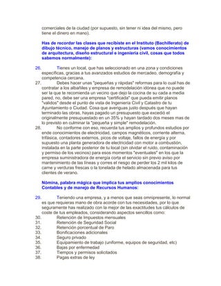 comerciales de la ciudad (por supuesto, sin tener ni idea del mismo, pero
tiene el dinero en mano).
Has de recordar las clases que recibiste en el Instituto (Bachillerato) de
dibujo técnico, manejo de planos y estructuras (vamos conocimientos
de arquitectura, diseño estructural e ingeniería civil, cosas que todos
sabemos normalmente):
26. Tienes un local, que has seleccionado en una zona y condiciones
específicas, gracias a tus avanzados estudios de mercadeo, demografía y
competencia cercana.
27. Debes hacer unas "pequeñas y rápidas" reformas para lo cual has de
contratar a los albañiles y empresa de remodelación idónea que no puede
ser la que te recomienda un vecino que dejo la cocina de su cada a media
pared, no, debe ser una empresa "certificada" que pueda emitir planos
"validos" desde el punto de vista de Ingeniería Civil y Catastro de tu
Ayuntamiento o Ciudad. Cosa que averiguas justo después que hayan
terminado las obras, hayas pagado un presupuesto que excedió el
originalmente presupuestado en un 35% y hayan tardado dos meses mas de
lo previsto en culminar la "pequeña y simple" remodelación.
28. No conforme con eso, recuerda tus amplios y profundos estudios por
ende conocimientos de electricidad, campos magnéticos, corriente alterna,
trifásica, contadores externos, picos de voltaje, fallos de energía y por
supuesto una planta generadora de electricidad con motor a combustión,
instalada en la parte posterior de tu local (sin olvidar el ruido, contaminación
y permiso de los vecinos) para esos momentos "eventuales" en los que la
empresa suministradora de energía corta el servicio sin previo aviso por
mantenimiento de las líneas y corres el riesgo de perder los 2 mil kilos de
carne y verduras frescas o la tonelada de helado almacenada para tus
clientes de verano.
Nómina, palabra mágica que implica tus amplios conocimientos
Contables y de manejo de Recursos Humanos:
29. Teniendo una empresa, y a menos que seas omnipresente, lo normal
es que requieras mano de obra acorde con tus necesidades, por lo que
seguramente has realizado con la mejor de las exactitudes tus cálculos de
coste de tus empleados, considerando aspectos sencillos como:
30. Retención de Impuestos mensuales
31. Retención de Seguridad Social
32. Retención porcentual de Paro
33. Bonificaciones adicionales
34. Seguro privado
35. Equipamiento de trabajo (uniforme, equipos de seguridad, etc)
36. Bajas por enfermedad
37. Tiempos y permisos solicitados
38. Pagas extras de ley
 