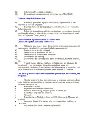 39. Indemnización en caso de despido
40. Otros valores que aparecen de imprevisto pero APARECEN
Cobertura Legal de la empresa:
41. Recuerda que debes agregar a tus costes, seguramente lo has
hecho en el Plan de Empresa;
42. Seguros del Local, de los productos, del almacén, de los vehículos,
de la maquinaria
43. Bufete de abogados para litigios de clientes o proveedores (tranquilo
puedes colocarlo en el rubro de imprevistos o ese que denominamos en el
Plan de Empresas "Otros gastos")
Conocimientos legales mínimos, o sea que eres
Letrado/Abogado/Licenciado en Derecho:
44. Al llegar a esta fase, y antes de comenzar tu empresa, seguramente
has revisado y analizado lo que significa la letra pequeña de:
45. Documento de alquiler del local
46. Documento de prestamos del Banco
47. Documento de la compra de vehículos
48. Documentos de Renting
49. Documentos de Servicios tales como electricidad, teléfono, Internet,
etc.
50. Y es obvio que además has leído en todos ellos las cláusulas de
penalización y los porcentajes de coste asociados a pagar por
incumplimiento de éstos. O sea, la letra más pequeña que la pequeña y que
generalmente esta al final del final donde ya no leíamos ni con lupa
Con estas y muchas otras observaciones que me dejo en el tintero, me
pregunto:
 Al estar totalmente listo para comenzar tu empresa, y conociendo en
profundidad los temas antes mencionados y muchos mas, seguramente ya
pudieses convertirte en:
 Asesor empresarial
 Especialista en Recursos Humanos
 Profesor de Coaching, terapias y trato al cliente, etc.
 Gerente de empresa (de terceros)
 Abogado
 Especialista en Marketing, Internet, SEO, Community Manager y/o
similares
 Ingeniero, Albañil, Electricista e incluso especialista en Riesgos
Laborales
 O cualquier otro en vez de ser Emprendedor
 