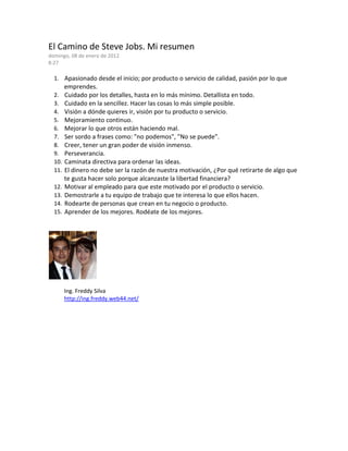 El Camino de Steve Jobs. Mi resumen
domingo, 08 de enero de 2012
8:27
1. Apasionado desde el inicio; por producto o servicio de calidad, pasión por lo que
emprendes.
2. Cuidado por los detalles, hasta en lo más mínimo. Detallista en todo.
3. Cuidado en la sencillez. Hacer las cosas lo más simple posible.
4. Visión a dónde quieres ir, visión por tu producto o servicio.
5. Mejoramiento continuo.
6. Mejorar lo que otros están haciendo mal.
7. Ser sordo a frases como: "no podemos", "No se puede".
8. Creer, tener un gran poder de visión inmenso.
9. Perseverancia.
10. Caminata directiva para ordenar las ideas.
11. El dinero no debe ser la razón de nuestra motivación, ¿Por qué retirarte de algo que
te gusta hacer solo porque alcanzaste la libertad financiera?
12. Motivar al empleado para que este motivado por el producto o servicio.
13. Demostrarle a tu equipo de trabajo que te interesa lo que ellos hacen.
14. Rodearte de personas que crean en tu negocio o producto.
15. Aprender de los mejores. Rodéate de los mejores.
Ing. Freddy Silva
http://ing.freddy.web44.net/
 