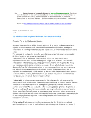 10. Estar siempre en búsqueda de nuevas oportunidades de negocio: Cuando un
nicho de mercado ya esta saturado salen a buscar nuevos mercados. Es muchísimo lo que se
puede aprender de la cultura empresarial China, sin duda es admirable su capacidad
para trabajar en pro de sus objetivos y siempre buscando apoyarse entre ellos... ¿Qué opinas?
Pegado de <http://inteligenciafinanciera.blogspot.com/2012/05/los-secretos-del-exito-de-los.html>
viernes, 30 de diciembre de 2011
11:38
12 habilidades imprescindibles del emprendedor
Enviado Por el lic. Radhames Mireles
Un negocio personal es el reflejo de su propietario. Si su mente está desordenada, el
negocio lo estará también. Si el emprendedor no desarrolla su talento, su negocio
carecerá de él. Si el negocio tiene que pasar a otro nivel, el emprendedor deberá hacerlo
antes.
Voy a compartir contigo diez fórmulas (y media) para convertirte en un emprendedor
de éxito (vamos, el top ten de las habilidades).
El entrenador del FC Barcelona, Pep Guardiola, usó la PNL para conducir a su
equipo a la victoria en la final de la Champions Leage 2009, en Roma. Diez minutos
antes de salir al terreno de juego, el equipo visionó un corto con imágenes del club y
una música de gran impacto emocional. La conjura de los «gladiadores» modernos.
Ganaron la final. Del mismo modo, como tu entrenador de dinero que soy, te animo a
que leas las siguientes «12 habilidades imprescindibles del emprendedor» con la
siguiente música de fondo: «Suite: Raiders of the lost ark», el tema central de la película
En busca del arca perdida, de Indiana Jones. (Yo la estoy escuchando ahora mientras
escribo esto, no es broma). ¡Sentirás la adrenalina!
1. Comercial. Lo primero es aprender a vender. No saber vender sale muy caro. Hoy
más que nunca, no hasta con ser excelente profesionalmente, es preciso además ser muy
comercial. Es incompatible estar en los negocios y darle la espalda a la habilidad
número uno: vender Así que no puedes estar en los negocios si ignoras o desprecias la
Venta. La razón por la que hay más empleados que emprendedores es porque la venta
tienen pocos fans. Todo el mundo se apunta a comprar; pero muy pocos se apuntan a
vender. Por ejemplo, escribir un libro es menos complejo de lo que parece; pero venderlo
es más complejo de lo que parece. Cualquiera puede escribir un libro pero no
todos saben venderlo.
2. Marketing. El arte de crear interés en una propuesta. Hay definiciones mejores
pero lo que importa es que tu audiencia sepa que existes y que desee ser tu cliente. El
 