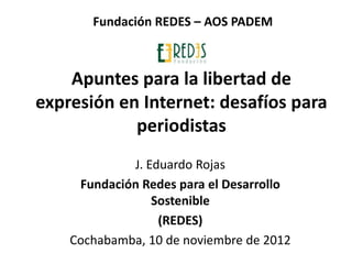 Fundación REDES – AOS PADEM



    Apuntes para la libertad de
expresión en Internet: desafíos para
            periodistas
             J. Eduardo Rojas
     Fundación Redes para el Desarrollo
                 Sostenible
                  (REDES)
    Cochabamba, 10 de noviembre de 2012
 