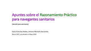 Apuntes sobre el Razonamiento Práctico
para navegantes sanitarios
(Versión para seminario)
Galo A Sánchez Robles, Antonio Montaño Barrientos
Marzo 2017, actualizado en Mayo-2018
 
