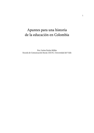 1 
Apuntes para una historia 
de la educación en Colombia 
Por: Carlos Patiño Millán 
Escuela de Comunicación Social, CELYC, Universidad del Valle 
 