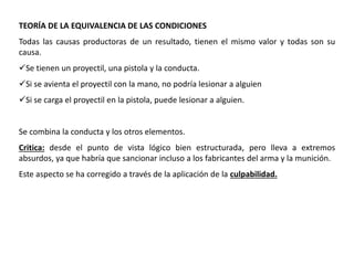 TEORÍA DE LA EQUIVALENCIA DE LAS CONDICIONES 
Todas las causas productoras de un resultado, tienen el mismo valor y todas son su 
causa. 
Se tienen un proyectil, una pistola y la conducta. 
Si se avienta el proyectil con la mano, no podría lesionar a alguien 
Si se carga el proyectil en la pistola, puede lesionar a alguien. 
Se combina la conducta y los otros elementos. 
Critica: desde el punto de vista lógico bien estructurada, pero lleva a extremos 
absurdos, ya que habría que sancionar incluso a los fabricantes del arma y la munición. 
Este aspecto se ha corregido a través de la aplicación de la culpabilidad. 
 