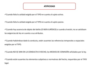 ATIPICIDAD 
Cuando falta la calidad exigida por el TIPO en cuanto al sujeto activo. 
Cuando falta la calidad exigida por el TIPO en cuanto al sujeto pasivo. 
Cuando hay ausencia de objeto del delito (O BIEN JURÍDICO) o cuando al existir, no se satisfacen 
las exigencias de ley en cuanto a sus atributos. 
Cuando habiéndose dado la conducta, estén ausentes las referencias temporales o espaciales 
exigidas por el TIPO. 
Cuando NO SE DAN EN LA CONDUCTA O HECHO, los MEDIOS DE COMISIÓN señalados por la ley. 
Cuando están ausentes los elementos subjetivos o normativos del hecho, requeridos por el TIPO 
legal. 
 