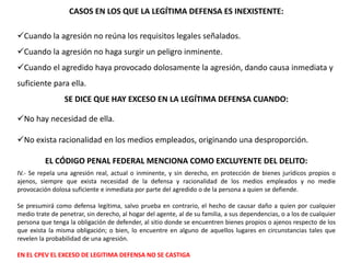 CASOS EN LOS QUE LA LEGÍTIMA DEFENSA ES INEXISTENTE: 
Cuando la agresión no reúna los requisitos legales señalados. 
Cuando la agresión no haga surgir un peligro inminente. 
Cuando el agredido haya provocado dolosamente la agresión, dando causa inmediata y 
suficiente para ella. 
SE DICE QUE HAY EXCESO EN LA LEGÍTIMA DEFENSA CUANDO: 
No hay necesidad de ella. 
No exista racionalidad en los medios empleados, originando una desproporción. 
EL CÓDIGO PENAL FEDERAL MENCIONA COMO EXCLUYENTE DEL DELITO: 
IV.- Se repela una agresión real, actual o inminente, y sin derecho, en protección de bienes jurídicos propios o 
ajenos, siempre que exista necesidad de la defensa y racionalidad de los medios empleados y no medie 
provocación dolosa suficiente e inmediata por parte del agredido o de la persona a quien se defiende. 
Se presumirá como defensa legítima, salvo prueba en contrario, el hecho de causar daño a quien por cualquier 
medio trate de penetrar, sin derecho, al hogar del agente, al de su familia, a sus dependencias, o a los de cualquier 
persona que tenga la obligación de defender, al sitio donde se encuentren bienes propios o ajenos respecto de los 
que exista la misma obligación; o bien, lo encuentre en alguno de aquellos lugares en circunstancias tales que 
revelen la probabilidad de una agresión. 
EN EL CPEV EL EXCESO DE LEGITIMA DEFENSA NO SE CASTIGA 
 