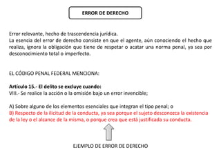 ERROR DE DERECHO 
Error relevante, hecho de trascendencia jurídica. 
La esencia del error de derecho consiste en que el agente, aún conociendo el hecho que 
realiza, ignora la obligación que tiene de respetar o acatar una norma penal, ya sea por 
desconocimiento total o imperfecto. 
EL CÓDIGO PENAL FEDERAL MENCIONA: 
Artículo 15.- El delito se excluye cuando: 
VIII.- Se realice la acción o la omisión bajo un error invencible; 
A) Sobre alguno de los elementos esenciales que integran el tipo penal; o 
B) Respecto de la ilicitud de la conducta, ya sea porque el sujeto desconozca la existencia 
de la ley o el alcance de la misma, o porque crea que está justificada su conducta. 
EJEMPLO DE ERROR DE DERECHO 
 